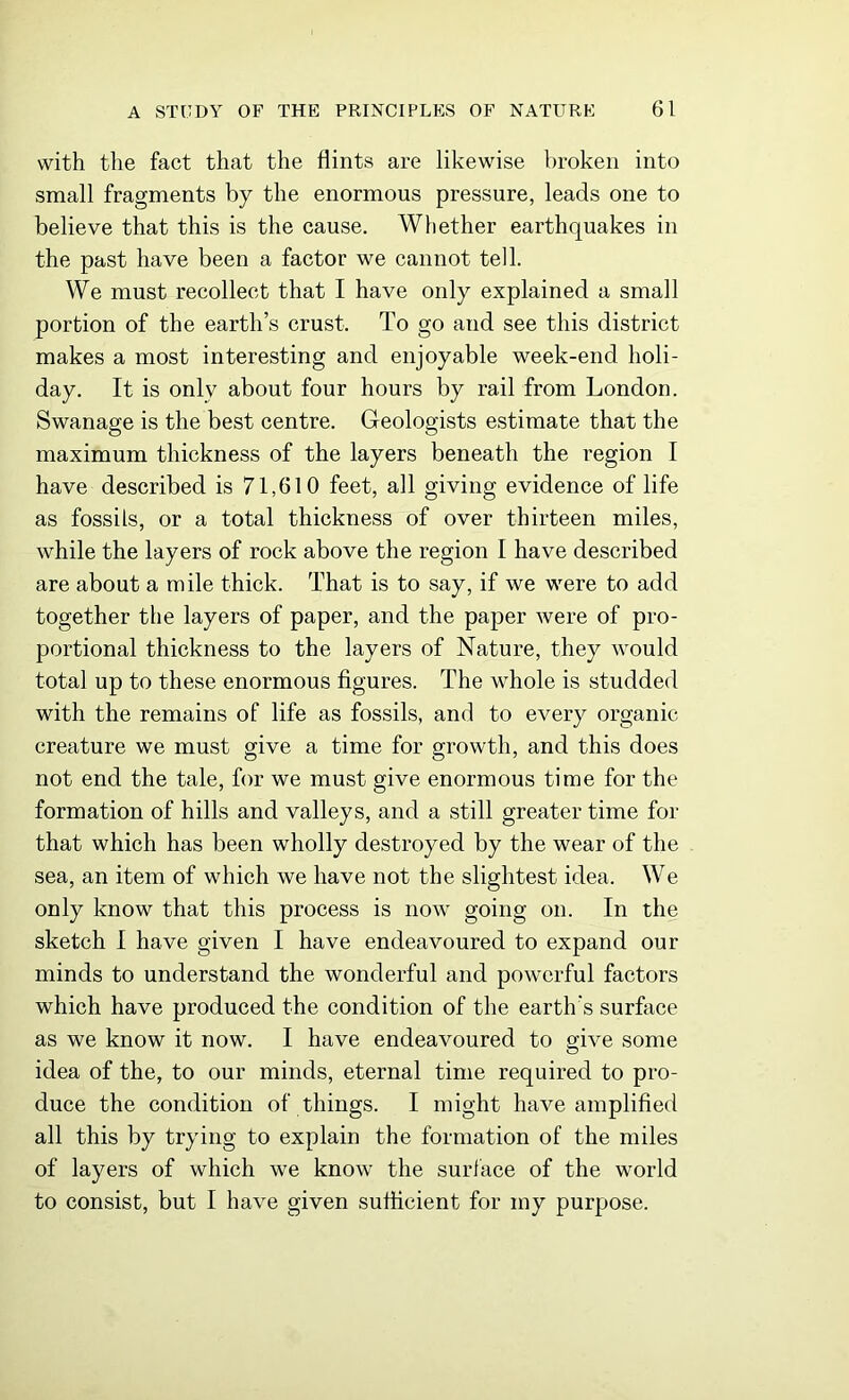 with the fact that the flints are likewise broken into small fragments by the enormous pressure, leads one to believe that this is the cause. Whether earthquakes in the past have been a factor we cannot tell. We must recollect that I have only explained a small portion of the earth’s crust. To go and see this district makes a most interesting and enjoyable week-end holi- day. It is only about four hours by rail from London. Swanage is the best centre. Geologists estimate that the maximum thickness of the layers beneath the region I have described is 71,610 feet, all giving evidence of life as fossils, or a total thickness of over thirteen miles, while the layers of rock above the region I have described are about a mile thick. That is to say, if we were to add together the layers of paper, and the paper were of pro- portional thickness to the layers of Nature, they would total up to these enormous figures. The whole is studded with the remains of life as fossils, and to every organic- creature we must give a time for growth, and this does not end the tale, for we must give enormous time for the formation of hills and valleys, and a still greater time for that which has been wholly destroyed by the wear of the sea, an item of which we have not the slightest idea. We only know that this process is now going on. In the sketch I have given I have endeavoured to expand our minds to understand the wonderful and powerful factors which have produced the condition of the earth's surface as we know it now. I have endeavoured to give some idea of the, to our minds, eternal time required to pro- duce the condition of things. I might have amplified all this by trying to explain the formation of the miles of layers of which we know the surface of the world to consist, but I have given sufficient for my purpose.