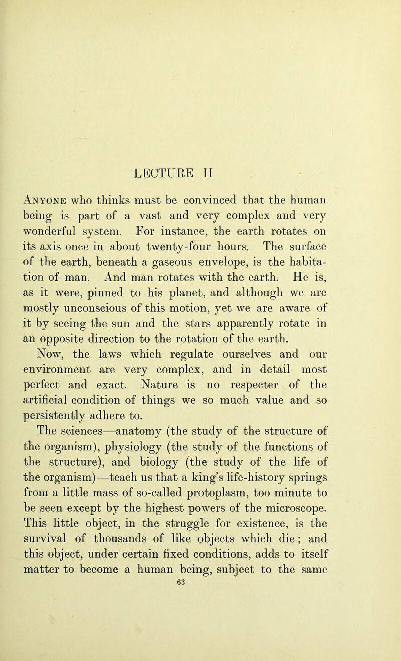 LECTURE II Anyone who thinks must be convinced that the human being is part of a vast and very complex and very wonderful system. For instance, the earth rotates on its axis once in about twenty-four hours. The surface of the earth, beneath a gaseous envelope, is the habita- tion of man. And man rotates with the earth. He is, as it were, pinned to his planet, and although we are mostly unconscious of this motion, yet we are aware of it by seeing the sun and the stars apparently rotate in an opposite direction to the rotation of the earth. Now, the laws which regulate ourselves and our environment are very complex, and in detail most perfect and exact. Nature is no respecter of the artificial condition of things we so much value and so persistently adhere to. The sciences—anatomy (the study of the structure of the organism), physiology (the study of the functions of the structure), and biology (the study of the life of the organism)—teach us that a king’s life-history springs from a little mass of so-called protoplasm, too minute to be seen except by the highest powers of the microscope. This little object, in the struggle for existence, is the survival of thousands of like objects which die; and this object, under certain fixed conditions, adds to itself matter to become a human being, subject to the same