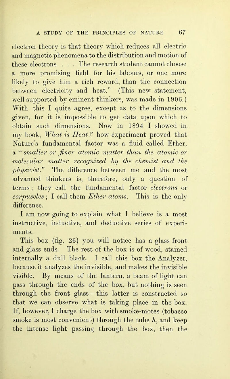 electron theory is that theory which reduces all electric and magnetic phenomena to the distribution and motion of these electrons. . . . The research student cannot choose a more promising field for his labours, or one more likely to give him a rich reward, than the connection between electricity and heat.” (This new statement, well supported by eminent thinkers, was made in 1906.) With this I quite agree, except as to the dimensions given, for it is impossible to get data upon which to obtain such dimensions. Now in 1894 I showed in my book, What is Heat ? how experiment proved that Nature’s fundamental factor was a fluid called Ether, a “ smaller or finer atomic matter than the atomic or molecular matter recognized by the chemist and the physicist.” The difference between me and the most advanced thinkers is, therefore, only a question of terms; they call the fundamental factor electrons or corpuscles ; I call them Ether atoms. This is the only difference. I am now going to explain what I believe is a most instructive, inductive, and deductive series of experi- ments. This box (fig. 26) you will notice has a glass front and glass ends. The rest of the box is of wood, stained internally a dull black. I call this box the Analyzer, because it analyzes the invisible, and makes the invisible visible. By means of the lantern, a beam of light can pass through the ends of the box, but nothing is seen through the front glass—this latter is constructed so that we can observe what is taking place in the box. If, however, I charge the box with smoke-motes (tobacco smoke is most convenient) through the tube h, and keep the intense light passing through the box, then the
