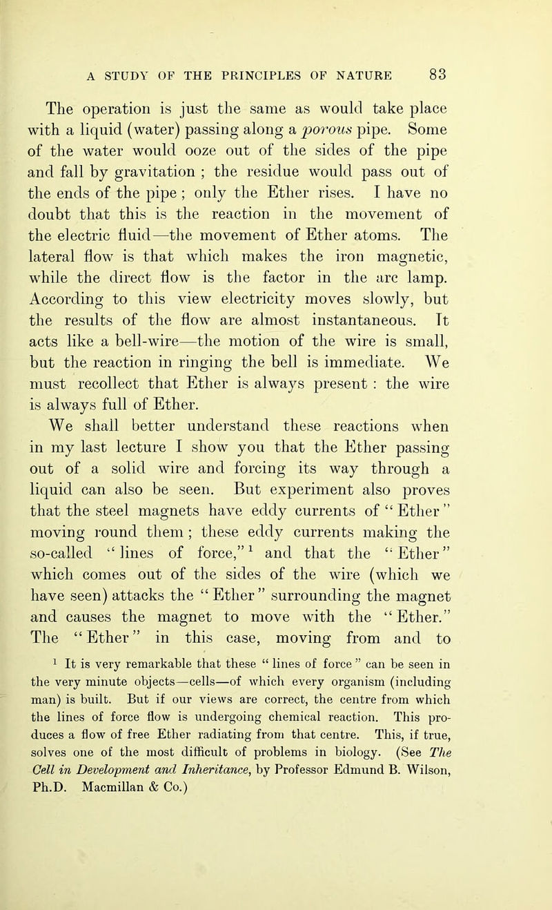 The operation is just the same as would take place with a liquid (water) passing along a 'porous pipe. Some of the water would ooze out of the sides of the pipe and fall by gravitation ; the residue would pass out of the ends of the pipe ; only the Ether rises. I have no doubt that this is the reaction in the movement of the electric fluid—the movement of Ether atoms. The lateral flow is that which makes the iron magnetic, while the direct flow is the factor in the arc lamp. According to this view electricity moves slowly, but the results of the flow are almost instantaneous. Tt acts like a bell-wire—the motion of the wire is small, but the reaction in ringing the bell is immediate. We must recollect that Ether is always present : the wire is always full of Ether. We shall better understand these reactions when in my last lecture I show you that the Ether passing out of a solid wire and forcing its way through a liquid can also be seen. But experiment also proves that the steel magnets have eddy currents of “Ether” moving round them ; these eddy currents making the so-called “lines of force,”1 and that the “Ether” which comes out of the sides of the wire (which we have seen) attacks the “Ether” surrounding the magnet and causes the magnet to move with the “Ether.” The “Ether” in this case, moving from and to 1 It is very remarkable that these “ lines of force ” can be seen in the very minute objects—cells—of which every organism (including man) is built. But if our views are correct, the centre from which the lines of force flow is undergoing chemical reaction. This pro- duces a flow of free Ether radiating from that centre. This, if true, solves one of the most difficult of problems in biology. (See The Cell in Development and Inheritance, by Professor Edmund B. Wilson, Ph.D. Macmillan & Co.)