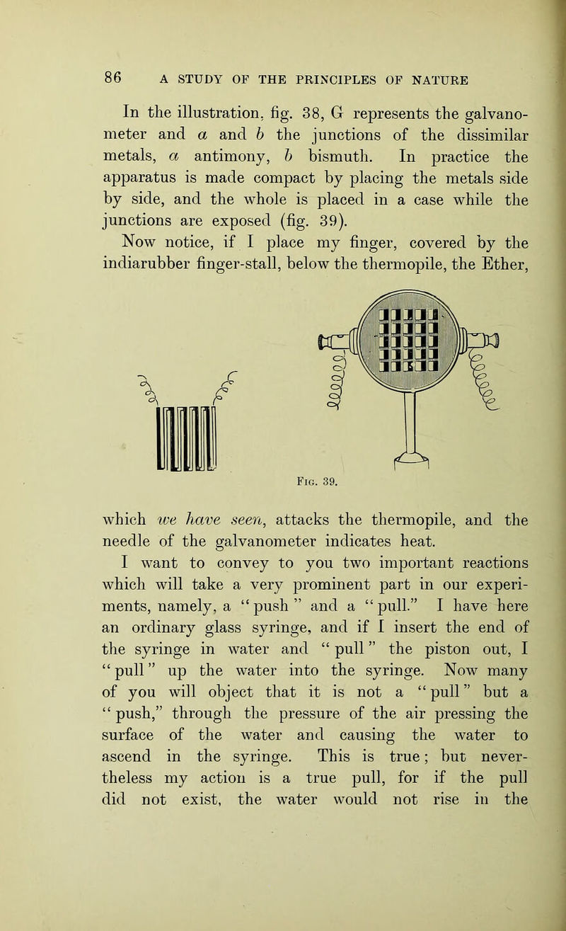 In the illustration, fig. 38, G represents the galvano- meter and a and b the junctions of the dissimilar metals, a antimony, b bismuth. In practice the apparatus is made compact by placing the metals side by side, and the whole is placed in a case while the junctions are exposed (fig. 39). Now notice, if I place my finger, covered by the indiarubber finger-stall, below the thermopile, the Ether, \ f £ which we have seen, attacks the thermopile, and the needle of the galvanometer indicates heat. I want to convey to you two important reactions which will take a very prominent part in our experi- ments, namely, a “push” and a “pull.” I have here an ordinary glass syringe, and if I insert the end of the syringe in water and “ pull ” the piston out, I “ pull ” up the water into the syringe. Now many of you will object that it is not a “ pull ” but a “ push,” through the pressure of the air pressing the surface of the water and causing the water to ascend in the syringe. This is true; but never- theless my action is a true pull, for if the pull did not exist, the water would not rise in the