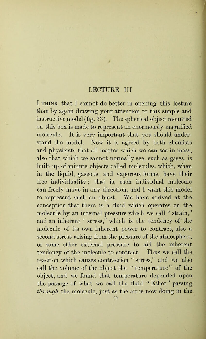 LECTURE III I think that I cannot do better in opening this lecture than by again drawing your attention to this simple and instructive model (fig. 33). The spherical object mounted on this box is made to represent an enormously magnified molecule. It is very important that you should under- stand the model. Now it is agreed by both chemists and physicists that all matter which we can see in mass, also that which we cannot normally see, such as gases, is built up of minute objects called molecules, which, when in the liquid, gaseous, and vaporous forms, have their free individuality; that is, each individual molecule can freely move in any direction, and I want this model to represent such an object. We have arrived at the conception that there is a fluid which operates on the molecule by an internal pressure which we call “ strain,” and an inherent “ stress,” which is the tendency of the molecule of its own inherent power to contract, also a second stress arising from the pressure of the atmosphere, or some other external pressure to aid the inherent tendency of the molecule to contract. Thus we call the reaction which causes contraction “ stress,” and we also call the volume of the object the “ temperature” of the object, and we found that temperature depended upon the passage of what we call the fluid “Ether” passing through the molecule, just as the air is now doing in the