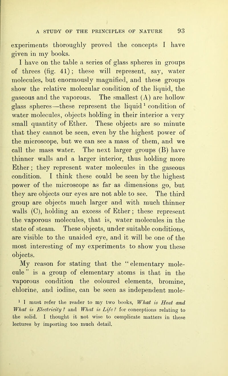experiments thoroughly proved the concepts I have given in my books. I have on the table a series of glass spheres in groups of threes (fig. 41); these will represent, say, water molecules, but enormously magnified, and these groups show the relative molecular condition of the liquid, the gaseous and the vaporous. The smallest (A) are hollow glass spheres—these represent the liquid1 condition of water molecules, objects holding in their interior a very small quantity of Ether. These objects are so minute that they cannot be seen, even by the highest power of the microscope, but we can see a mass of them, and we call the mass water. The next larger groups (B) have thinner walls and a larger interior, thus holding more Ether; they represent water molecules in the gaseous condition. I think these could be seen by the highest power of the microscope as far as dimensions go, but they are objects our eyes are not able to see. The third group are objects much larger and with much thinner walls (C), holding an excess of Ether; these represent the vaporous molecules, that is, water molecules in the state of steam. These objects, under suitable conditions, are visible to the unaided eye, and it will be one of the most interesting of my experiments to show you these objects. My reason for stating that the “ elementary mole- cule is a group of elementary atoms is that in the vaporous condition the coloured elements, bromine, chlorine, and iodine, can be seen as independent mole- 1 I must refer the reader to my two books, What is Heat and What is Electricity 1 and What is Life ? for conceptions relating to the solid. I thought it not wise to complicate matters in these lectures by importing too much detail.