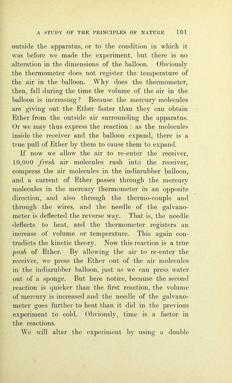 outside the apparatus, or to the condition in which it was before we made the experiment, but there is no alteration in the dimensions of the balloon. Obviously the thermometer does not register the temperature of the air in the balloon. Why does the thermometer, then, fall during the time the volume of the air in the balloon is increasing? Because the mercury molecules are giving out the Ether faster than they can obtain Ether from the outside air surrounding the apparatus. Or we may thus express the reaction : as the molecules inside the receiver and the balloon expand, there is a true pull of Ether by them to cause them to expand. If now we allow the air to re-enter the receiver, 10,000 fresh air molecules rush into the receiver, compress the air molecules in the indiarubber balloon, and a current of Ether passes through the mercury molecules in the mercury thermometer in an opposite direction, and also through the thermo-couple and through the wires, and the needle of the galvano- meter is deflected the reverse way. That is, the needle deflects to heat, and the thermometer registers an increase of volume or temperature. This again con- tradicts the kinetic theory. Now this reaction is a true push of Ether. By allowing the air to re-enter the receiver, we press the Ether out of the air molecules in the indiarubber balloon, just as we can press water out of a sponge. But here notice, because the second reaction is quicker than the first reaction, the volume of mercury is increased and the needle of the galvano- meter goes further to heat than it did in the previous experiment to cold. Obviously, time is a factor in the reactions. We will alter the experiment by using a double