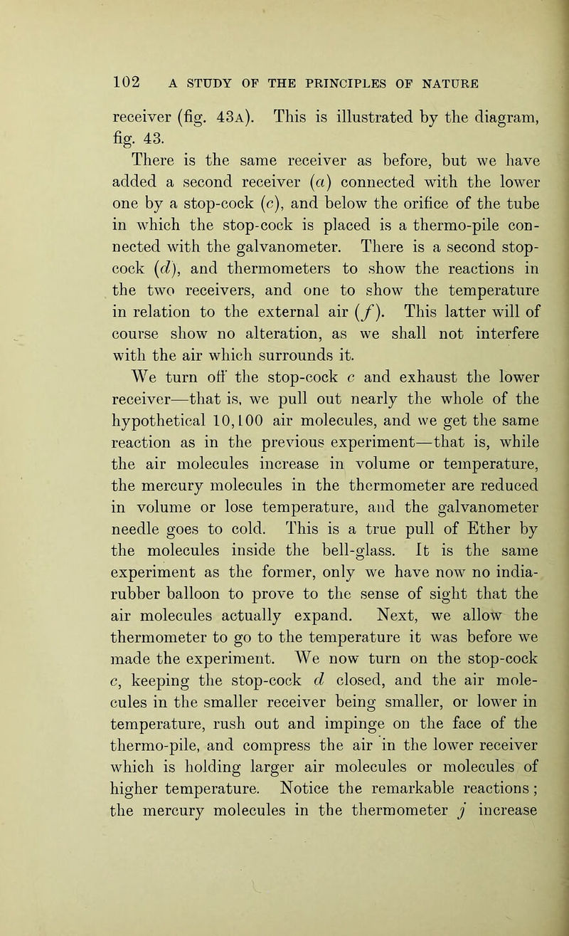 receiver (fig. 43a). This is illustrated by the diagram, fig. 43. There is the same receiver as before, but we have added a second receiver (a) connected with the lower one by a stop-cock (c), and below the orifice of the tube in which the stop-cock is placed is a thermo-pile con- nected with the galvanometer. There is a second stop- cock (d), and thermometers to show the reactions in the two receivers, and one to show the temperature in relation to the external air (f). This latter will of course show no alteration, as we shall not interfere with the air which surrounds it. We turn otf the stop-cock c and exhaust the lower receiver—that is, we pull out nearly the whole of the hypothetical 10,100 air molecules, and we get the same reaction as in the previous experiment—that is, while the air molecules increase in volume or temperature, the mercury molecules in the thermometer are reduced in volume or lose temperature, and the galvanometer needle goes to cold. This is a true pull of Ether by the molecules inside the bell-glass. It is the same experiment as the former, only we have now no india- rubber balloon to prove to the sense of sight that the air molecules actually expand. Next, we allow the thermometer to go to the temperature it was before we made the experiment. We now turn on the stop-cock c, keeping the stop-cock d closed, and the air mole- cules in the smaller receiver being smaller, or lower in temperature, rush out and impinge on the face of the thermo-pile, and compress the air in the lower receiver which is holding larger air molecules or molecules of higher temperature. Notice the remarkable reactions ; the mercury molecules in the thermometer j increase