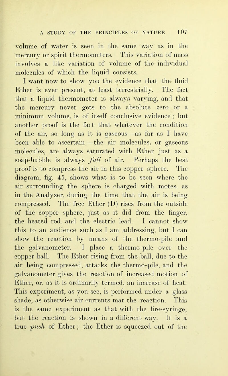 volume of water is seen in the same way as in the mercury or spirit thermometers. This variation of mass involves a like variation of volume of the individual molecules of which the liquid consists. I want now to show you the evidence that the fluid Ether is ever present, at least terrestrially. The fact that a liquid thermometer is always varying, and that the mercury never gets to the absolute zero or a minimum volume, is of itself conclusive evidence ; but another proof is the fact that whatever the condition of the air, so long as it is gaseous—as far as I have been able to ascertain—the air molecules, or gaseous molecules, are always saturated with Ether just as a soap-bubble is always full of air. Perhaps the best proof is to compress the air in this copper sphere. The diagram, fig. 45, shows what is to be seen where the air surrounding the sphere is charged with motes, as in the Analyzer, during the time that the air is being compressed. The free Ether (D) rises from the outside of the copper sphere, just as it did from the finger, the heated rod, and the electric lead. 1 cannot show this to an audience such as I am addressing, but I can show the reaction by means of the thermo-pile and the galvanometer. I place a thermo-pile over the copper ball. The Ether rising from the ball, due to the air being compressed, attacks the thermo-pile, and the galvanometer gives the reaction of increased motion of Ether, or, as it is ordinarily termed, an increase of heat. This experiment, as you see, is performed under a glass shade, as otherwise air currents mar the reaction. This is the same experiment as that with the fire-syringe, but the reaction is shown in a different way. It is a true push of Ether; the Ether is squeezed out of the