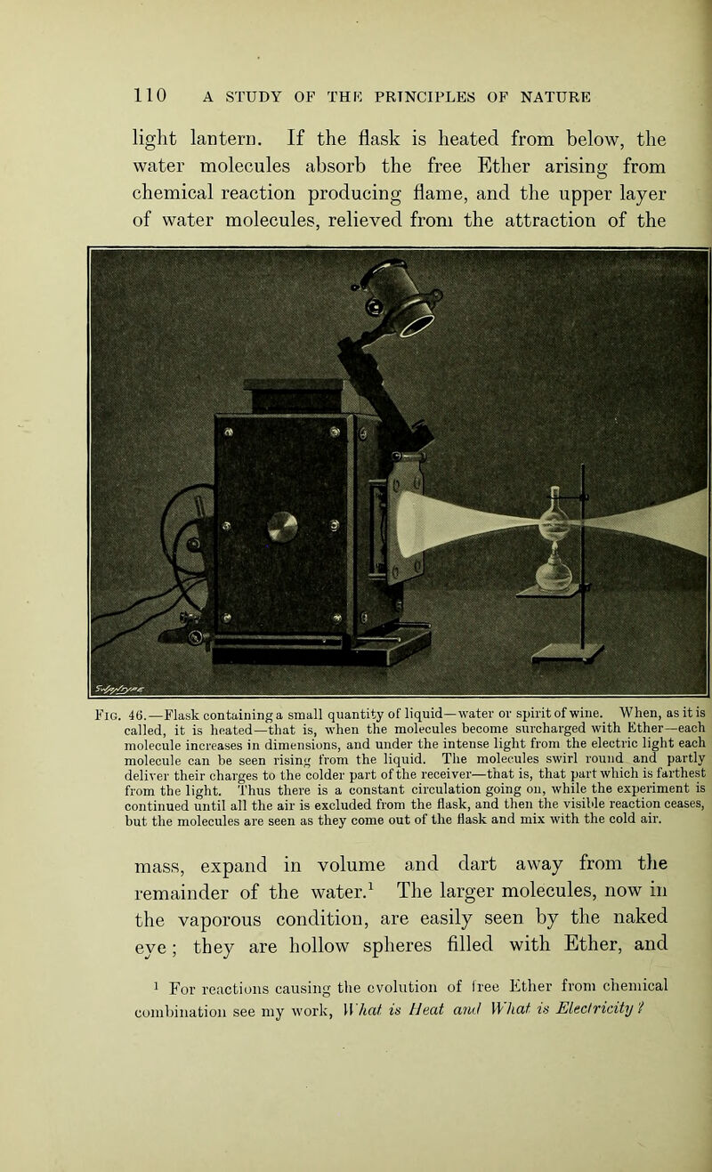 light lantern. If the flask is heated from below, the water molecules absorb the free Ether arising from chemical reaction producing flame, and the upper layer of water molecules, relieved from the attraction of the Fig. 46.—Flask containing a small quantity of liquid—water or spirit of wine. When, as it is called, it is heated—that is, when the molecules become surcharged with Ether—each molecule increases in dimensions, and under the intense light from the electric light each molecule can be seen rising from the liquid. The molecules swirl round and partly deliver their charges to the colder part of the receiver—that is, that part which is farthest from the light. Thus there is a constant circulation going on, while the experiment is continued until all the air is excluded from the flask, and then the visible reaction ceases, but the molecules are seen as they come out of the flask and mix with the cold air. mass, expand in volume and dart away from the remainder of the water.1 The larger molecules, now in the vaporous condition, are easily seen by the naked eye; they are hollow spheres filled with Ether, and 1 For reactions causing the evolution of free Ether from chemical combination see my work, What is Heat and What is Electricity 'l