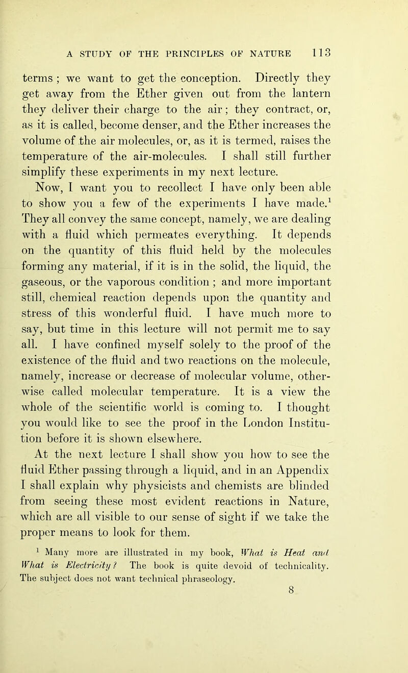 terms ; we want to get the conception. Directly they get away from the Ether given out from the lantern they deliver their charge to the air; they contract, or, as it is called, become denser, and the Ether increases the volume of the air molecules, or, as it is termed, raises the temperature of the air-molecules. I shall still further simplify these experiments in my next lecture. Now, I want you to recollect I have only been able to show you a few of the experiments I have made.1 They all convey the same concept, namely, we are dealing with a fluid which permeates everything. It depends on the quantity of this fluid held by the molecules forming any material, if it is in the solid, the liquid, the gaseous, or the vaporous condition ; and more important still, chemical reaction depends upon the quantity and stress of this wonderful fluid. I have much more to say, but time in this lecture will not permit me to say all. I have confined myself solely to the proof of the existence of the fluid and two reactions on the molecule, namely, increase or decrease of molecular volume, other- wise called molecular temperature. It is a view the whole of the scientific world is coming to. I thought you would like to see the proof in the London Institu- tion before it is shown elsewhere. At the next lecture I shall show you how to see the fluid Ether passing through a liquid, and in an Appendix I shall explain why physicists and chemists are blinded from seeing these most evident reactions in Nature, which are all visible to our sense of sight if we take the proper means to look for them. 1 Many more are illustrated in my book, What is Heat ami What is Electricity ? The book is quite devoid of technicality. The subject does not want technical phraseology. 8