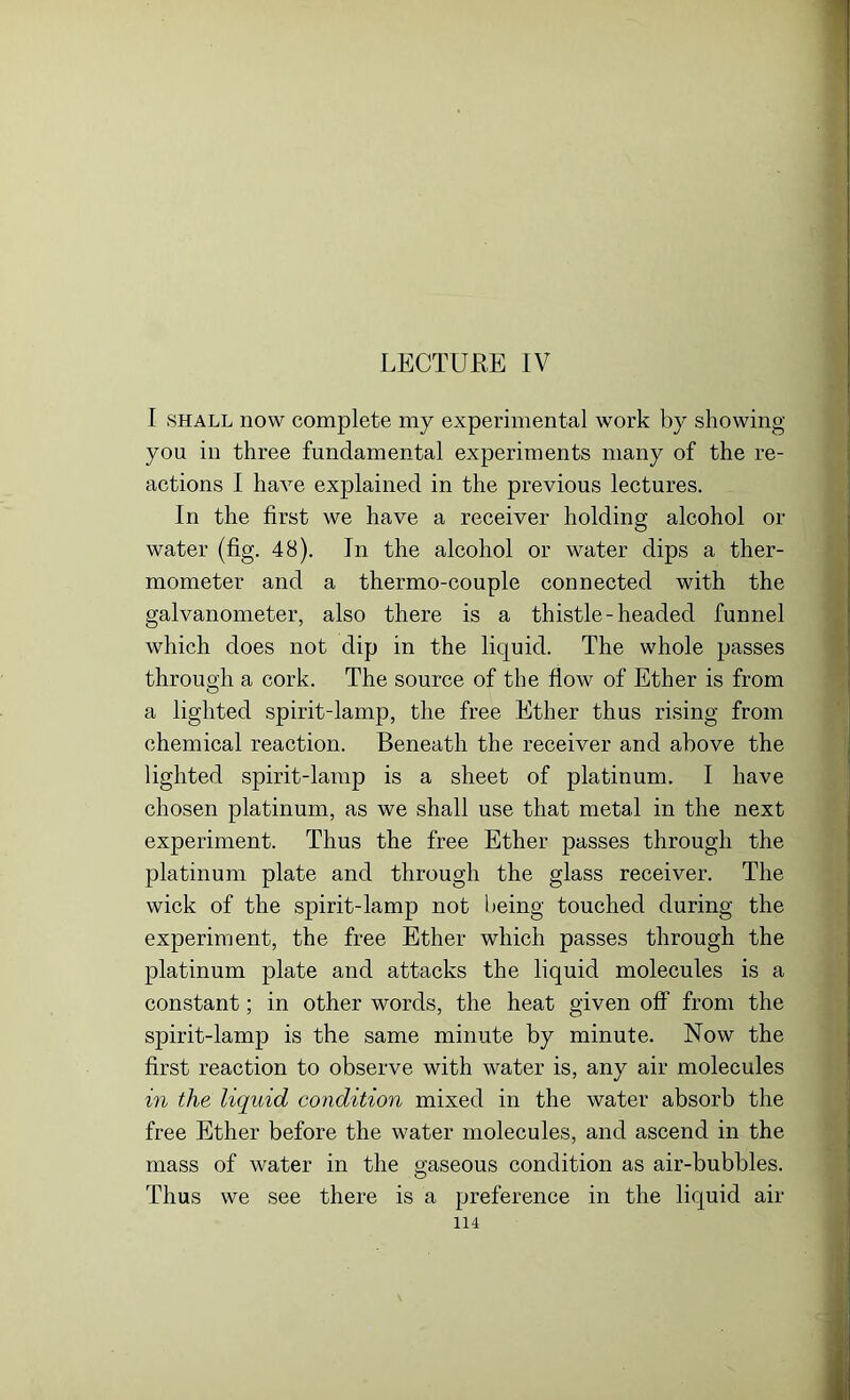 LECTURE IV I shall now complete my experimental work by showing you in three fundamental experiments many of the re- actions I have explained in the previous lectures. In the first we have a receiver holding alcohol or water (fig. 48). In the alcohol or water dips a ther- mometer and a thermo-couple connected with the galvanometer, also there is a thistle-headed funnel which does not dip in the liquid. The whole passes through a cork. The source of the flow of Ether is from a lighted spirit-lamp, the free Ether thus rising from chemical reaction. Beneath the receiver and above the lighted spirit-lamp is a sheet of platinum. I have chosen platinum, as we shall use that metal in the next experiment. Thus the free Ether passes through the platinum plate and through the glass receiver. The wick of the spirit-lamp not being touched during the experiment, the free Ether which passes through the platinum plate and attacks the liquid molecules is a constant; in other words, the heat given off from the spirit-lamp is the same minute by minute. Now the first reaction to observe with water is, any air molecules in the liquid condition mixed in the water absorb the free Ether before the water molecules, and ascend in the mass of water in the gaseous condition as air-bubbles. Thus we see there is a preference in the liquid air