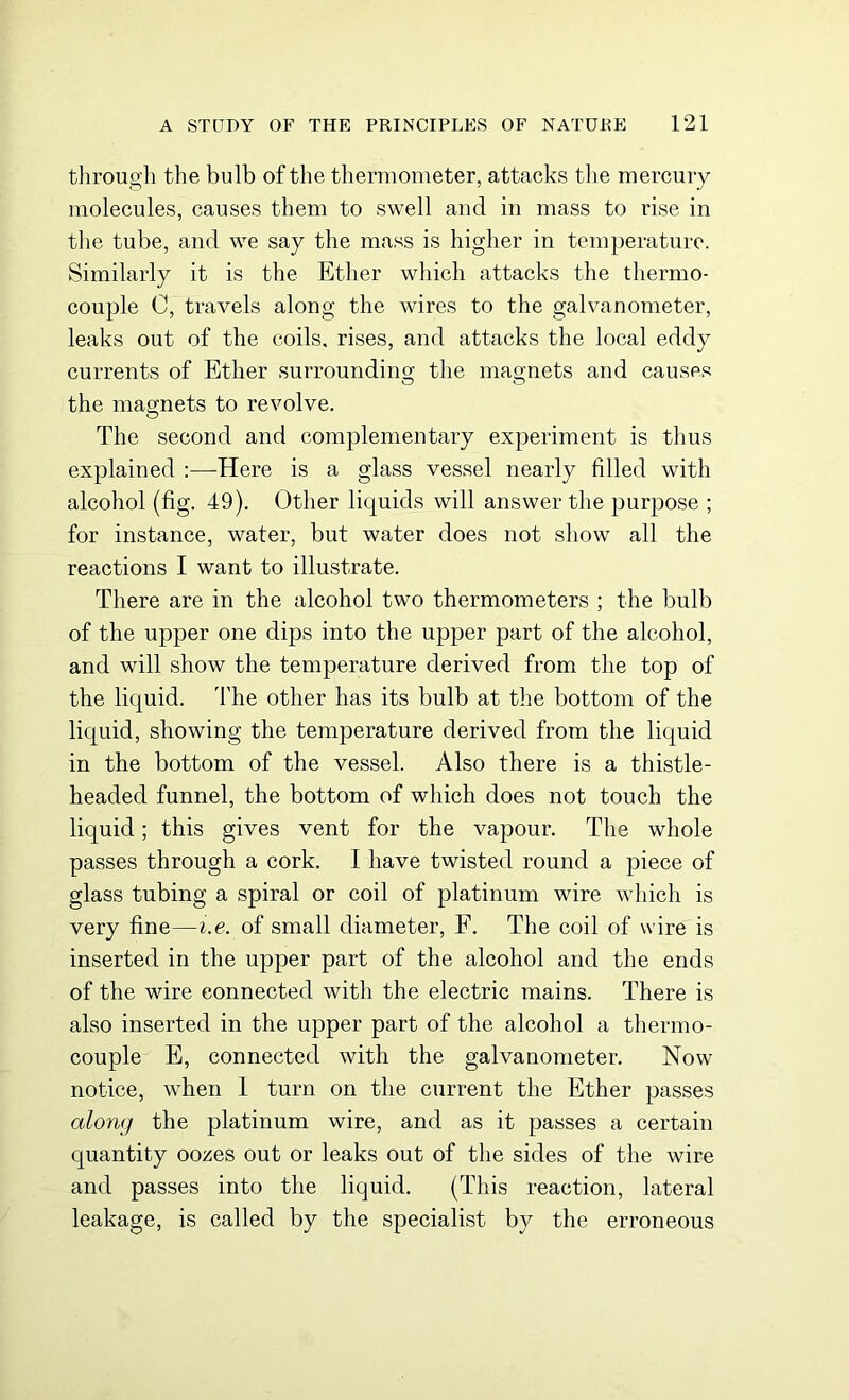 through the bulb of the thermometer, attacks the mercury molecules, causes them to swell and in mass to rise in the tube, and we say the mass is higher in temperature. Similarly it is the Ether which attacks the thermo- couple C, travels along the wires to the galvanometer, leaks out of the coils, rises, and attacks the local eddy currents of Ether surrounding the magnets and causes the mao-nets to revolve. O The second and complementary experiment is thus explained :—-Here is a glass vessel nearly filled with alcohol (fig. 49). Other liquids will answer the purpose ; for instance, water, but water does not show all the reactions I want to illustrate. There are in the alcohol two thermometers ; the bulb of the upper one dips into the upper part of the alcohol, and will show the temperature derived from the top of the liquid. The other has its bulb at the bottom of the liquid, showing the temperature derived from the liquid in the bottom of the vessel. Also there is a thistle- headed funnel, the bottom of which does not touch the liquid; this gives vent for the vapour. The whole passes through a cork. I have twisted round a piece of glass tubing a spiral or coil of platinum wire which is very fine—i.e. of small diameter, F. The coil of wire is inserted in the upper part of the alcohol and the ends of the wire connected with the electric mains. There is also inserted in the upper part of the alcohol a thermo- couple E, connected with the galvanometer. Now notice, when I turn on the current the Ether passes along the platinum wire, and as it passes a certain quantity oozes out or leaks out of the sides of the wire and passes into the liquid. (This reaction, lateral leakage, is called by the specialist by the erroneous