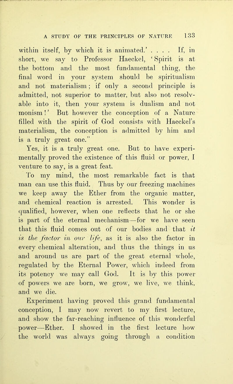 within itself, by which it is animated.’ .... If, in short, we say to Professor Haeckel, ‘ Spirit is at the bottom and the most fundamental thing, the final word in your system should be spiritualism and not materialism; if only a second principle is admitted, not superior to matter, but also not resolv- able into it, then your system is dualism and not monism! ’ But however the conception of a Nature filled with the spirit of God consists with Haeckel’s materialism, the conception is admitted by him and is a truly great one.” Yes, it is a truly great one. But to have experi- mentally proved the existence of this fluid or power, I venture to say, is a great feat. To my mind, the most remarkable fact is that man can use this fluid. Thus by our freezing machines we keep away the Ether from the organic matter, and chemical reaction is arrested. This wonder is qualified, however, when one reflects that he or she is part of the eternal mechanism—for we have seen that this fluid comes out of our bodies and that it is the factor in our life, as it is also the factor in every chemical alteration, and thus the things in us and around us are part of the great eternal whole, regulated by the Eternal Power, which indeed from its potency we may call God. It is by this power of powers we are born, we grow, we live, we think, and we die. Experiment having proved this grand fundamental conception, I may now revert to my first lecture, and show the far-reaching influence of this wonderful power—Ether. I showed in the first lecture how the world was always going through a condition