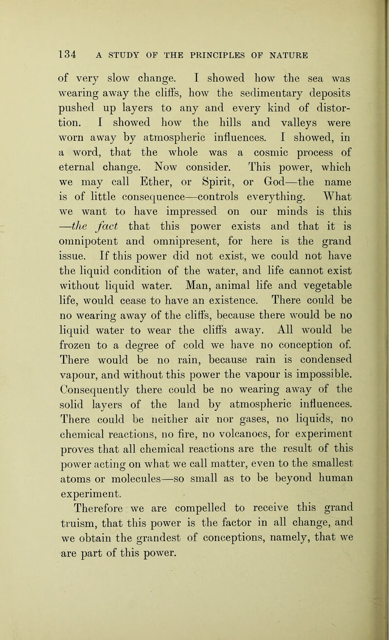 of very slow change. I showed how the sea was wearing away the cliffs, how the sedimentary deposits pushed up layers to any and every kind of distor- tion. I showed how the hills and valleys were worn away by atmospheric influences. I showed, in a word, that the whole was a cosmic process of eternal change. Now consider. This power, which we may call Ether, or Spirit, or God—the name is of little consequence—controls everything. What we want to have impressed on our minds is this —the fact that this power exists and that it is omnipotent and omnipresent, for here is the grand issue. If this power did not exist, we could not have the liquid condition of the water, and life cannot exist without liquid water. Man, animal life and vegetable life, would cease to have an existence. There could be no wearing away of the cliffs, because there would be no liquid water to wear the cliffs away. All would be frozen to a degree of cold we have no conception of. There would be no rain, because rain is condensed vapour, and without this power the vapour is impossible. Consequently there could be no wearing away of the solid layers of the land by atmospheric influences. There could be neither air nor gases, no liquids, no chemical reactions, no fire, no volcanoes, for experiment proves that all chemical reactions are the result of this power acting on what we call matter, even to the smallest atoms or molecules—so small as to be beyond human experiment. Therefore we are compelled to receive this grand truism, that this power is the factor in all change, and we obtain the grandest of conceptions, namely, that we are part of this power.
