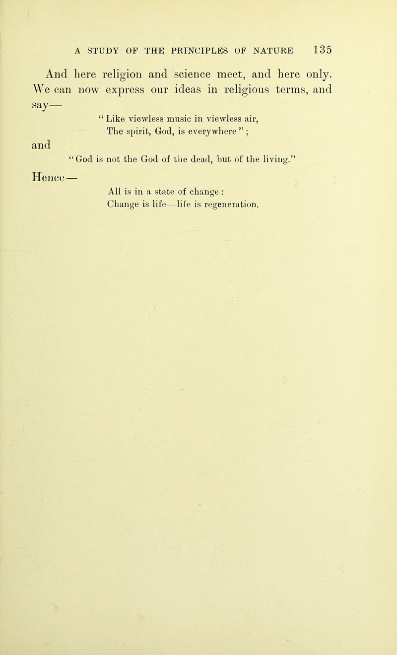 And here religion and science meet, and here only. We can now express our ideas in religious terms, and say— “ Like viewless music in viewless air, The spirit, God, is everywhere ”; and “God is not the God of the dead, but of the living.” Hence— All is in a state of change: Change is life—life is regeneration.