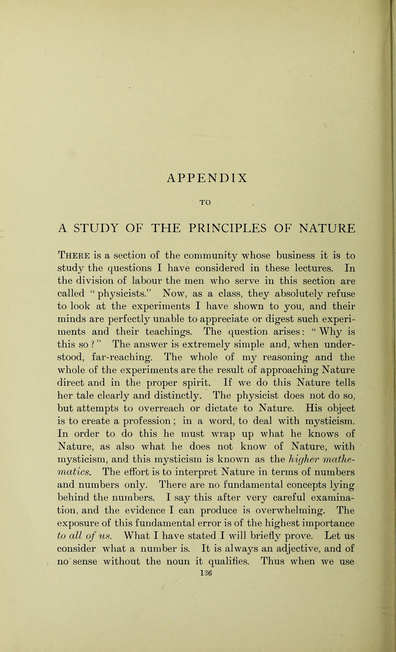 APPENDIX TO A STUDY OF THE PRINCIPLES OF NATURE There is a section of the community whose business it is to study the questions I have considered in these lectures. In the division of labour the men who serve in this section are called “ physicists.” Now, as a class, they absolutely refuse to look at the experiments I have shown to you, and their minds are perfectly unable to appreciate or digest such experi- ments and their teachings. The question arises: “ Why is this so ? ” The answer is extremely simple and, when under- stood, far-reaching. The whole of my reasoning and the whole of the experiments are the result of approaching Nature direct and in the proper spirit. If we do this Nature tells her tale clearly and distinctly. The physicist does not do so, but attempts to overreach or dictate to Nature. His object is to create a profession; in a word, to deal with mysticism. In order to do this he must wrap up what he knows of Nature, as also what he does not know of Nature, with mysticism, and this mysticism is known as the higher mathe- matics. The effort is to interpret Nature in terms of numbers and numbers only. There are no fundamental concepts lying behind the numbers. I say this after very careful examina- tion, and the evidence I can produce is overwhelming. The exposure of this fundamental error is of the highest importance to all of us. What I have stated I will briefly prove. Let us consider what a number is. It is always an adjective, and of no sense without the noun it qualifies. Thus when we use