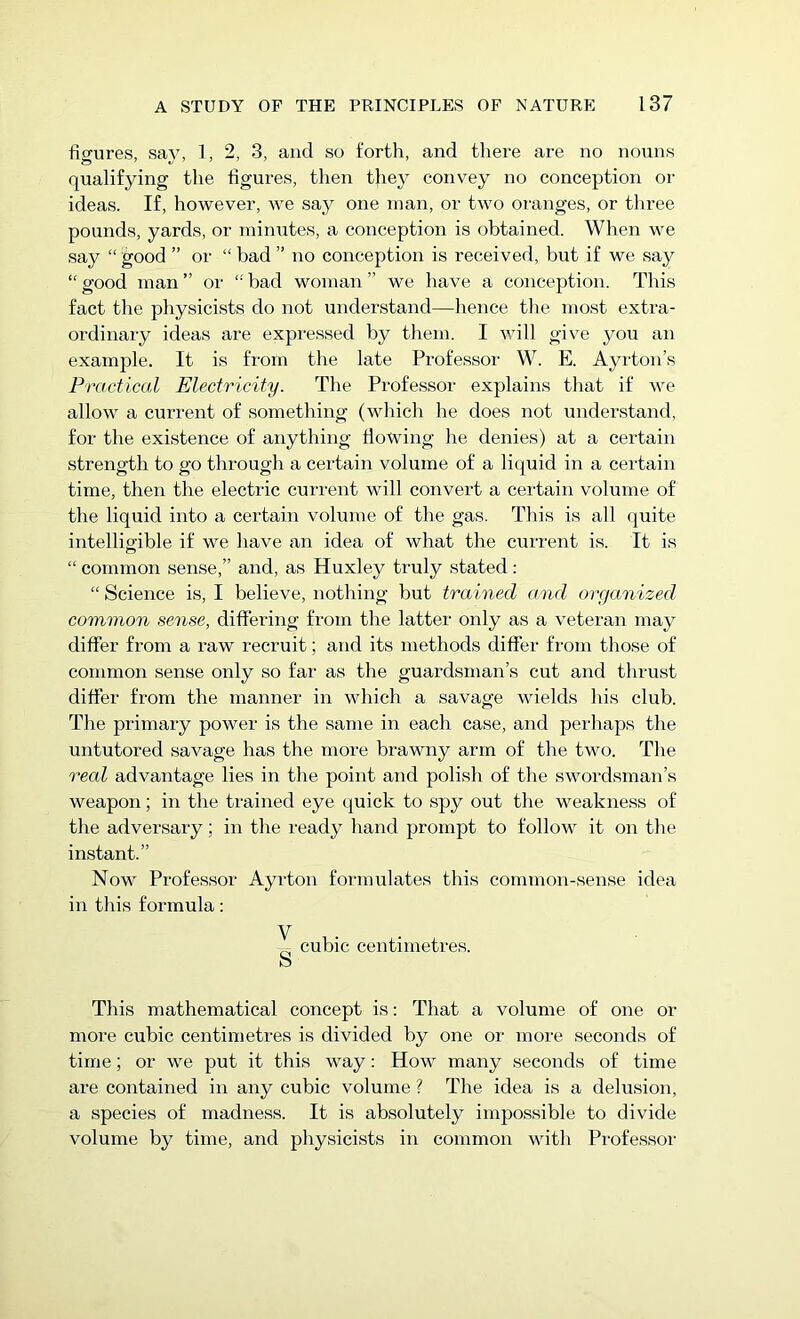 figures, say, 1, 2, 3, and so forth, and there are no nouns qualifying the figures, then they convey no conception or ideas. If, however, we say one man, or two oranges, or three pounds, yards, or minutes, a conception is obtained. When we say “ good ” or “ bad ” no conception is received, but if we say “good man” or “bad woman” we have a conception. This fact the physicists do not understand—hence the most extra- ordinary ideas are expressed by them. I will give you an example. It is from the late Professor W. E. Ayrton’s Practical Electricity. The Professor explains that if we allow a current of something (which he does not understand, for the existence of anything flowing he denies) at a certain strength to go through a certain volume of a liquid in a certain time, then the electric current will convert a certain volume of the liquid into a certain volume of the gas. This is all quite intelligible if we have an idea of what the current is. It is “ common sense,” and, as Huxley truly stated : “ Science is, I believe, nothing but trained and organized common sense, differing from the latter only as a veteran may differ from a raw recruit; and its methods differ from those of common sense only so far as the guardsman’s cut and thrust differ from the manner in which a savage wields his club. The primary power is the same in each case, and perhaps the untutored savage has the more brawny arm of the two. The real advantage lies in the point and polish of the swordsman’s weapon; in the trained eye quick to spy out the weakness of the adversary; in the ready hand prompt to follow it on the instant.” Now Professor Ayrton formulates this common-sense idea in this formula: V s cubic centimetres. This mathematical concept is: That a volume of one or more cubic centimetres is divided by one or more seconds of time; or we put it this way: How many seconds of time are contained in any cubic volume ? The idea is a delusion, a species of madness. It is absolutely impossible to divide volume by time, and physicists in common with Professor