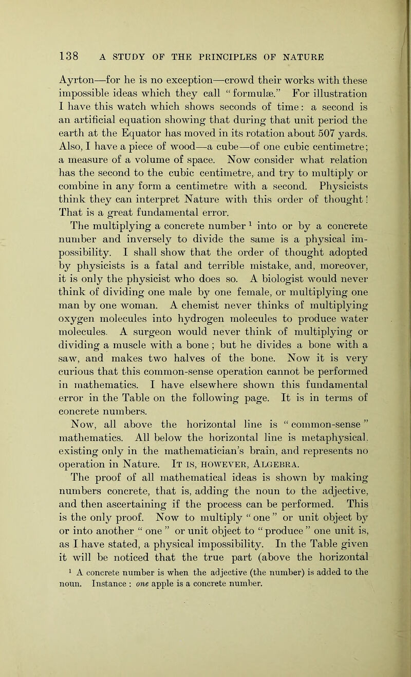 Ayrton—for he is no exception—crowd their works with these impossible ideas which they call “ formulae.” For illustration 1 have this watch which shows seconds of time: a second is an artificial equation showing that during that unit period the earth at the Equator has moved in its rotation about 507 yards. Also, I have a piece of wood—a cube—of one cubic centimetre; a measure of a volume of space. Now consider what relation has the second to the cubic centimetre, and try to multiply or combine in any form a centimetre with a second. Physicists think they can interpret Nature with this order of thought! That is a great fundamental error. The multiplying a concrete number 1 into or by a concrete number and inversely to divide the same is a physical im- possibility. I shall show that the order of thought adopted by physicists is a fatal and terrible mistake, and, moreover, it is only the physicist who does so. A biologist would never think of dividing one male by one female, or multiplying one man by one woman. A chemist never thinks of multiplying oxygen molecules into hydrogen molecules to produce water molecules. A surgeon would never think of multiplying or dividing a muscle with a bone; but he divides a bone with a saw, and makes two halves of the bone. Now it is very curious that this common-sense operation cannot be performed in mathematics. I have elsewhere shown this fundamental error in the Table on the following page. It is in terms of concrete numbers. Now, all above the horizontal line is “ common-sense ” mathematics. All below the horizontal line is metaphysical, existing only in the mathematician’s brain, and represents no operation in Nature. It is, however, Algebra. The proof of all mathematical ideas is shown by making numbers concrete, that is, adding the noun to the adjective, and then ascertaining if the process can be performed. This is the only proof. Now to multiply “one” or unit object by or into another “ one ” or unit object to “ produce ” one unit is, as I have stated, a physical impossibility. In the Table given it will be noticed that the true part (above the horizontal 1 A concrete number is when the adjective (the number) is added to the noun. Instance : one apple is a concrete number.