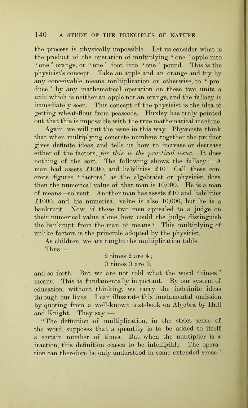 the process is physically impossible. Let us consider what is the product of the operation of multiplying “ one ” apple into “ one ” orange, or “ one ” foot into “ one ” pound. This is the physicist’s concept. Take an apple and an orange and try by any conceivable means, multiplication or otherwise, to “ pro- duce ” by any mathematical operation on these two units a unit which is neither an apple nor an orange, and the fallacy is immediately seen. This concept of the physicist is the idea of getting wheat-flour from peascods. Huxley has truly pointed out that this is impossible with the true mathematical machine. Again, we will put the issue in this way: Physicists think that when multiplying concrete numbers together the product gives definite ideas, and tells us how to increase or decrease either of the factors, for this is the practical issue. It does nothing of the sort. The following shows the fallacy:—A man had assets £1000, and liabilities £10. Call these con- crete figures “ factors,” as the algebraist or physicist does, then the numerical value of that man is 10,000. He is a man of means—solvent. Another man has assets £10 and liabilities £1000, and his numerical value is also 10,000, but he is a bankrupt. Now, if these two men appealed to a judge on their numerical value alone, how could the judge distinguish the bankrupt from the man of means ? This multiplying of unlike factors is the principle adopted by the physicist. As children, we are taught the multiplication table. Thus:— 2 times 2 are 4; 3 times 3 are 9, and so forth. Bnt we are not told what the word “ times ” means. This is fundamentally important. By our system of education, without thinking, we carry the indefinite ideas through our lives. I can illustrate this fundamental omission by quoting from a well-known text-book on Algebra by Hall and Knight. They say :— “The definition of multiplication, in the strict sense of the word, supposes that a quantity is to be added to itself a certain number of times. But when the multiplier is a fraction, this definition ceases to be intelligible. The opera- tion can therefore be only understood in some extended sense.”