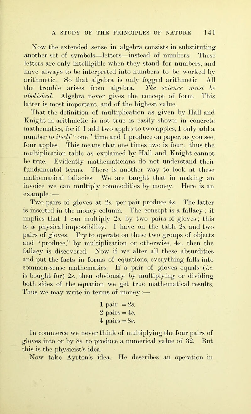 Now the extended sense in algebra consists in substituting another set of symbols—letters—instead of numbers- These letters are only intelligible when they stand for numbers, and have always to be interpreted into numbers to be worked by arithmetic. So that algebra is only fogged arithmetic All the trouble arises from algebra. The science must he abolished. Algebra never gives the concept of form. This latter is most important, and of the highest value. That the definition of multiplication as given by Hall and Knight in arithmetic is not true is easily shown in concrete mathematics, for if I add two apples to two apples, I only add a number to itself “ one ” time and I produce on paper, as you see, four apples. This means that one times two is four; thus the multiplication table as explained by Hall and Knight cannot be true. Evidently mathematicians do not understand their fundamental terms. There is another way to look at these mathematical fallacies. We are taught that in making an invoice we can multiply commodities by money. Here is an example :— Two pairs of gloves at 2s. per pair produce 4s. The latter is inserted in the money column. The concept is a fallacy; it implies that I can multiply 2s. by two pairs of gloves; this is a physical impossibility. I have on the table 2s. and two pairs of gloves. Try to operate on these two groups of objects and “ produce,” by multiplication or otherwise, 4s., then the fallacy is discovered. Now if we alter all these absurdities and put the facts in forms of equations, everything falls into common-sense mathematics. If a pair of gloves equals (i.e. is bought for) 2s., then obviously by multiplying or dividing both sides of the equation we get true mathematical results. Thus we may write in terms of money:— 1 pair = 2s. 2 pairs = 4s. 4 pairs = 8s. In commerce we never think of multiplying the four pairs of gloves into or by 8s. to produce a numerical value of 32. But this is the physicist’s idea. Now take Ayrton’s idea. He describes an operation in