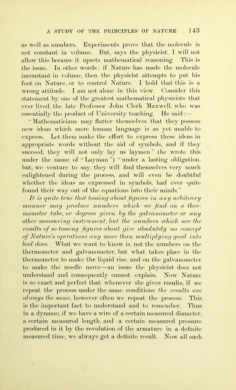 as well as numbers. Experiments prove that the molecule is not constant in volume. But, says the physicist, I will not allow this because it upsets mathematical reasoning This is the issue. In other words: if Nature has made the molecule inconstant in volume, then the physicist attempts to put his foot on Nature, or to control Nature. I hold that this is a wrono- attitude. I am not alone in this view. Consider this statement by one of the greatest mathematical physicists that ever lived, the late Professor John Clerk Maxwell, who was essentially the product of University teaching. He said:— “ Mathematicians may flatter themselves that they possess new ideas which mere human language is as yet unable to express. Let them make the effort to express these ideas in appropriate words without the aid of symbols, and if they succeed, they will not only lay us laymen ” (he wrote this under the name of “ Layman ”) “ under a lasting obligation, but, we venture to say, they will And themselves very much enlightened during the process, and will even be doubtful whether the ideas as expressed in symbols, had ever quite found their way out of the equations into their minds.” It is quite true that tossing about figures in any arbitrary manner may produce numbers which we find on a ther- mometer tube, or degrees given by tlce galvanometer or any other measuring instrument, but the numbers which are the results of so tossing figures about give absolutely no concept of Nature’s operations any more than multiply ing good into bad does. What we want to know is, not the numbers on the thermometer and galvanometer, but what takes place in the thermometer to make the liquid rise, and on the galvanometer to make the needle move—an issue the physicist does not understand and consequently cannot explain. Now Nature is so exact and perfect that whenever she gives results, if we repeat the process under the same conditions the results are always the same, however often we repeat the process. This is the important fact to understand and to remember. Thus in a dynamo, if we have a wire of a certain measured diameter, a certain measured length, and a certain measured pressure produced in it by the revolution of the armature in a definite measured time, we always get a definite result. Now all such