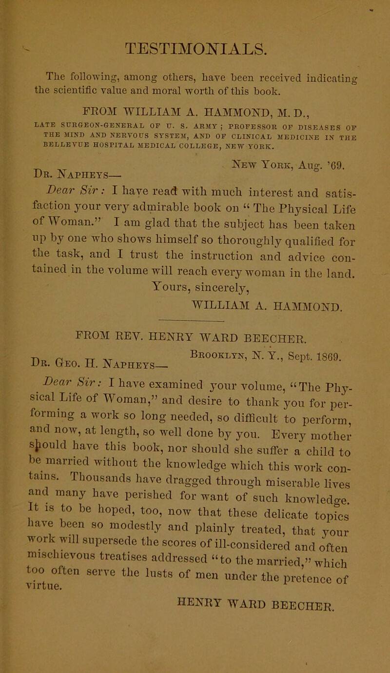 TESTIMONIALS. The following, among others, have been received indicating the scientific value and moral worth of this book. FROM WILLIAM A. HAMMOND, M.D., LATE SURGEON-GENERAL OP tT. S. ARMY ; PROFESSOR OF DISEASES OF THE MIND AND NERVOUS SYSTEM, AND OF CLINICAL MEDICINE IN THE BELLEVUE HOSPITAL MEDICAL COLLEGE, NEW YORK. New York, Aug. ’69. Dr. JNTapheys— Dear Sir: I have read with much interest and satis- faction your very admirable book on “ The Physical Life of Woman.” I am glad that the subject has been taken up by one who shows himself so thoroughly qualified for the task, and I trust the instruction and advice con- tained in the volume will reach every woman in the land. Yours, sincerely, WILLIAM A. HAMMOND. FROM REV. HENRY WARD BEECHER. Dr. Geo. H. Napheys— Brooklyn, N. Y., Sept. 1869. _ Dear Sir: I Dave examined your volume, “The Phy- sical Life of Woman,” and desire to thank you for per- forming a work so long needed, so difficult to perform, and now, at length, so well done by you. Every mother should have this book, nor should she suffer a child to be married without the knowledge which this work con- tains. Thousands have dragged through miserable lives and many have perished for want of such knowledge. It is to be hoped, too, now that these delicate topFcs have been so modestly and plainly treated, that your work will supersede the scores of ill-considered and often mischievous treatises addressed “to the married,” which too often serve the lusts of men under the pretence of HENRY WARD BEECHER.