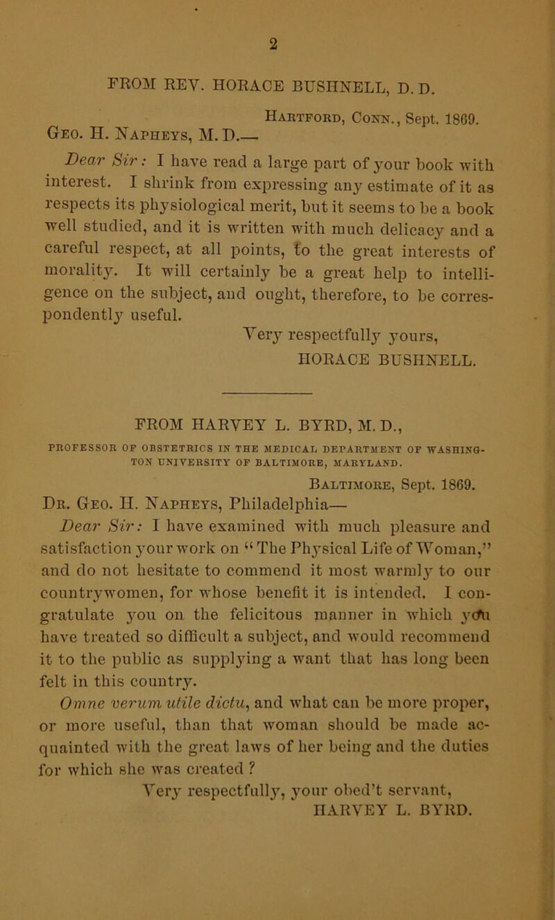 FROM REV. HORACE BUSHNELL, D. D. Hartford, Conn., Sept, 1869. Geo. H. Napheys, M. D Dear Sir: I have read a large part of your book with interest. I shrink from expressing any estimate of it as respects its physiological merit, but it seems to be a book well studied, and it is written with much delicacy and a careful respect, at all points, to the great interests of morality. It will certainly be a great help to intelli- gence on the subject, and ought, therefore, to be corres- pondent^ useful. Very respectfully yours, HORACE BUSHNELL. FROM HARVEY L. BYRD, M. D., PROFESSOR OF OBSTETRICS IN THE MEDICAL DEPARTMENT OF WASHING- TON UNIVERSITY OF BALTIMORE, MARYLAND. Baltimore, Sept. 1869. Dr. Geo. H. Napheys, Philadelphia— Dear Sir: I have examined with much pleasure and satisfaction your work on u The Ph}’sical Life of Woman,” and do not hesitate to commend it most warmty to our countrywomen, for whose benefit it is intended. I con- gratulate you on the felicitous manner in which 3rcfu have treated so difficult a subject, and would recommend it to the public as supplying a want that has long been felt in this county. Omne verum utile dictu, and what can be more proper, or more useful, than that woman should be made ac- quainted with the great laws of her being and the duties for which she was created ? Very respectfully, your obed’t servant, HARVEY L. BYRD.