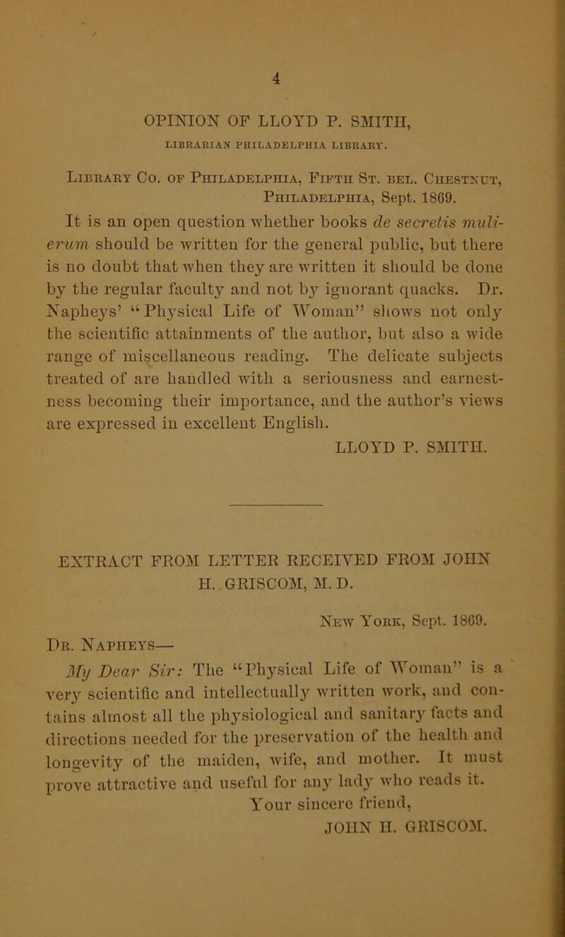 OPINION OF LLOYD P. SMITH, LIBRARIAN PHILADELPHIA LIBRARY. Library Co. of Philadelphia, Fifth St. del. Chestxut, Philadelphia, Sept. 18G9. It is an open question whether hooks cle secretis muli- erum should be written for the general public, but there is no doubt that when they are written it should be done by the regular faculty and not by^ ignorant quacks. Dr. Napheys’ “Physical Life of Woman” shows not onl}' the scientific attainments of the author, but also a wide range of miscellaneous reading. The delicate subjects treated of are handled with a seriousness and earnest- ness becoming their importance, and the author’s views are expressed in excellent English. LLOYD P. SMITH. EXTRACT FROM LETTER RECEIVED FROM JOHN H. GRISCOM, M. D. New York, Sept. 18G9. Dr. Napheys— My Dear Sir: The “Physical Life of Woman” is a very scientific and intellectually written work, and con- tains almost all the physiological and sanitary facts and directions needed for the preservation of the health and longevity of the maiden, wife, and mother. It must prove attractive and uselul for any lady who reads it. Your sincere friend, JOHN II. GRISCOM.