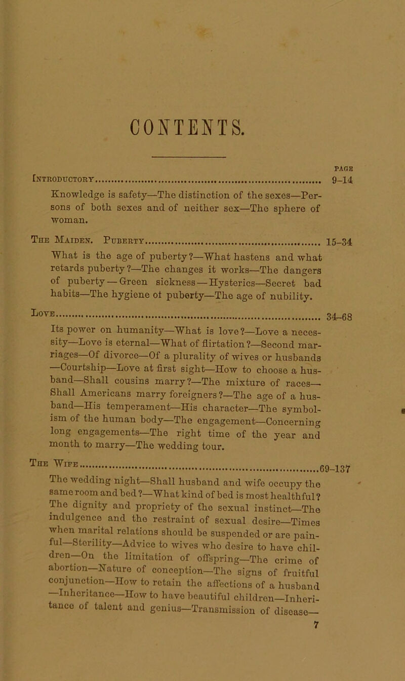 CONTENTS. PAGE Introductory 9-14 Knowledge is safety—The distinction of the sexes—Per- sons of both sexes and of neither sex—The sphere of woman. The Maiden. Puberty 15-34 What is the age of puberty ?—What hastens and what retards puberty ?—The changes it works—The dangers of puberty — Green sickness — Hysterics—Secret bad habits—The hygiene of puberty—The age of nubility. LoyE 34-68 Its power on humanity—What is love?—Love a neces- sity—Love is eternal—What of flirtation ?—Second mar- riages—Of divorce—Of a plurality of wives or husbands —Courtship—Love at first sight^-How to choose a hus- band—Shall cousins marry?—The mixture of races— Shall Americans marry foreigners ?—The age of a hus- band—His temperament—His character—The symbol- ism of the human body—The engagement—Concerning long engagements—The right time of the year and month to marry—The wedding tour. The Wipe 69-137 The wedding night—Shall husband and wife occupy the same room and bed ?—What kind of bed is most healthful ? The dignity and propriety of the sexual instinct—The indulgence and the restraint of sexual desire—Times when marital relations should be suspended or are pain- ful—Sterility—Advice to wives who desire to have chil- dren—On the limitation of offspring—The crime of abortion—Nature of conception—The signs of fruitful conjunction—How to retain the affections of a husband Inheritance—Ilow to have beautiful children—Inheri- tance of talent and gcnius-Transmission of disease-