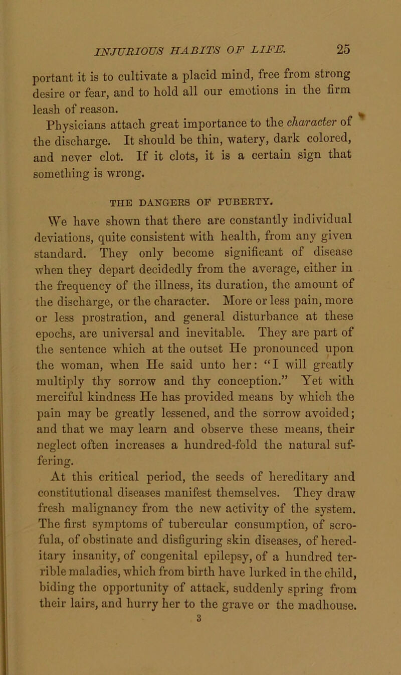 portant it is to cultivate a placid mind, free from strong desire or fear, and to hold all our emotions in the firm leash of reason. Physicians attach great importance to the charactev of the discharge. It should he thin, watery, dark colored, and never clot. If it clots, it is a certain sign that something is wrong. THE DANGERS OP PUBERTY. We have shown that there are constantly individual deviations, quite consistent with health, from any given standard. They only become significant of disease when they depart decidedly from the average, either in the frequency of the illness, its duration, the amount of the discharge, or the character. More or less pain, more or less prostration, and general disturbance at these epochs, are universal and inevitable. They are part of the sentence which at the outset He pronounced upon the woman, when He said unto her: “ I will greatly multiply thy sorrow and thy conception.” Yet with merciful kindness He has provided means by which the pain may be greatly lessened, and the sorrow avoided; and that we may learn and observe these means, their neglect often increases a hundred-fold the natural suf- fering. At this critical period, the seeds of hereditary and constitutional diseases manifest themselves. They draw fresh malignancy from the new activity of the system. The first symptoms of tubercular consumption, of scro- fula, of obstinate and disfiguring skin diseases, of hered- itary insanity, of congenital epilepsy, of a hundred ter- rible maladies, which from birth have lurked in the child, biding the opportunity of attack, suddenly spring from their lairs, and hurry her to the grave or the madhouse. 3