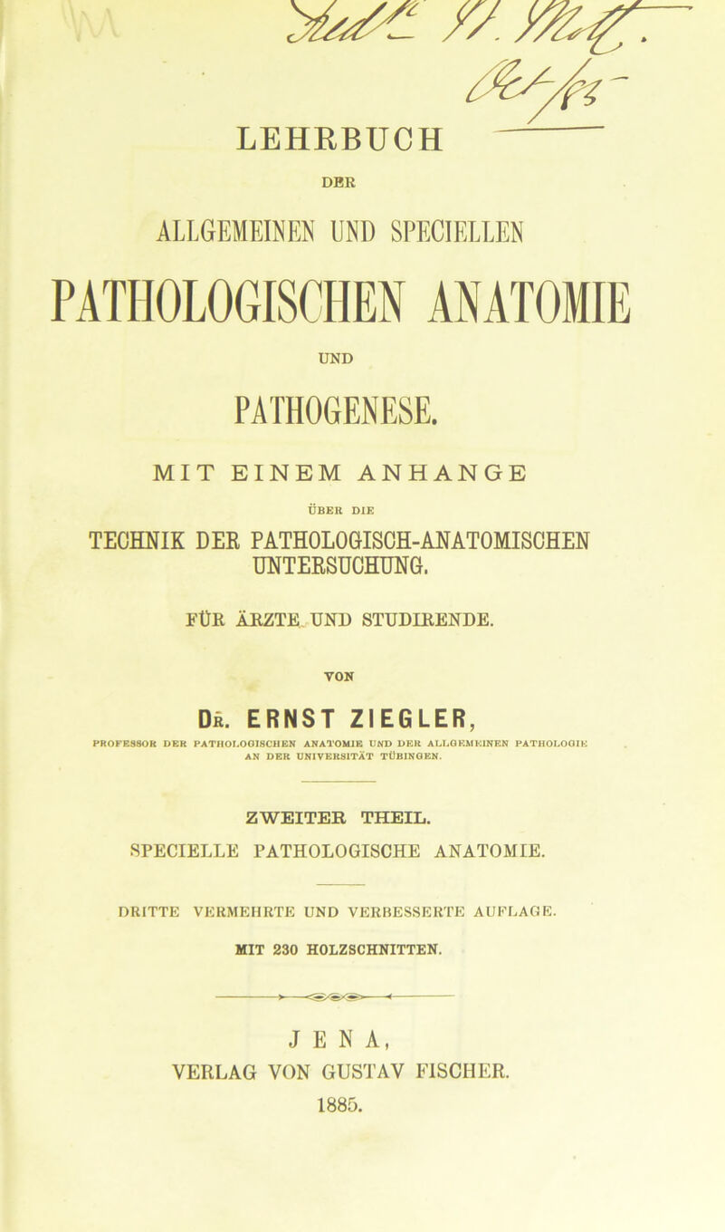 LEHRBUCH DER ALLGEMEINEN UND SPECIELLEN PATHOLOGISCHEN ANATOMIE UND PATHOGENESE. MIT EINEM ANHANGE ÜBER DIE TECHNIK DER PATHOLOGISCH-ANATOMISCHEN UNTERSUCHUNG. FÜR ÄRZTE. UND STUDIRENDE. VON De. ERNST ZIEGLER, PROFESSOR DER PATHOLOGISCH EN ANATOMIE UND DER ALLGEMEINEN PATHOLOGIE AN DER UNIVERSITÄT TÜBINGEN. ZWEITER THEIL. SPECIELLE PATHOLOGISCHE ANATOMIE. DRITTE VERMEHRTE UND VERBESSERTE AUFLAGE. MIT 230 HOLZSCHNITTEN. JENA, VERLAG VON GUSTAV FISCHER.
