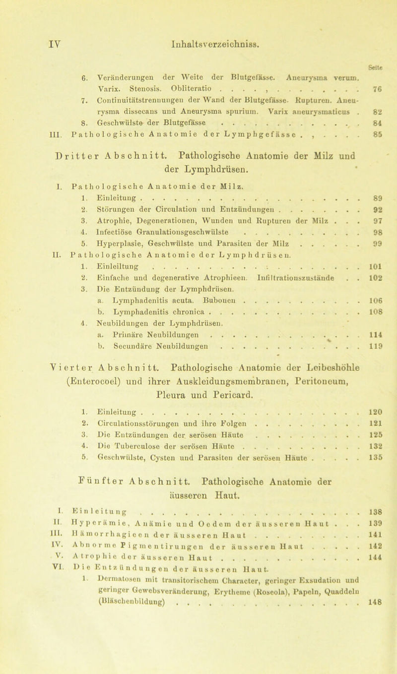 Seite 6. Veränderungen der Weite der Blutgefässe. Aneurysma verum. Varix. Stenosis. Obliteratio . ... 76 7. Continuitätstrennnngen der Wand der Blutgefässe- Kuptureu. Aneu- rysma dissecans und Aneurysma spurium. Varix aneurysmaticus . 82 8. Geschwülste der Blutgefässe 84 III. Pathologische Anatomie der Lympbgefässe . , . . . . 85 Dritter Abschnitt. Pathologische Anatomie der Milz und der Lymphdrüsen. I. Pathologische Anatomie der Milz. 1. Einleitung 89 2. Störungen der Circulation und Entzündungen 92 3. Atrophie, Degenerationen, Wunden und Rupturen der Milz ... 97 4. lnfectiöse Granulatiousgeschwülste 98 5. Hyperplasie, Geschwülste und Parasiten der Milz 99 II. Pathologische Anatomie der Lymphdrüsen. 1. Einleiltung 101 2. Einfache und degenerative Atrophieen. lntiltrationszustände . . 102 3. Die Entzündung der Lymphdrüsen. a. Lymphadenitis acuta. Bubonen 106 b. Lymphadenitis chronica 108 4. Neubildungen der Lymphdrüsen. a. Primäre Neubildungen 114 b. Secundäre Neubildungen 119 Vierter Abschnitt. Pathologische Anatomie der Leiboshöhle (Enterocoel) und ihrer Auskleidungsmembranen, Peritoneum, Pleura uud Pericard. 1. Einleitung 120 2. Circulationsstörungen und ihre Folgen 121 3. Die Entzündungen der serösen Häute 125 4. Die Tuberculose der serösen Häuto 132 5. Geschwülste, Cysten und Parasiten der serösen Häute 135 Fünfter Abschnitt. Pathologische Anatomie der äusseren Haut. 1 Einleitung 138 11. Hyperämie, Anämie und Ocdcm der äusseren Haut . . . 139 III. H ä m o r r h ag i e e n der äusseren Haut 141 IV. Abnorme Pigmcntirungcn der äusseren Haut 142 V. Atrophie der äusseren Haut 144 VI. Die Entzündungen der äusseren Haut. 1. Dermatosen mit transitorischem Character, geringer Exsudatiou und geringer Gewebsveränderung, Erytheme (Roseola), Papeln, Quaddeln (Bläschcnbildung) 148