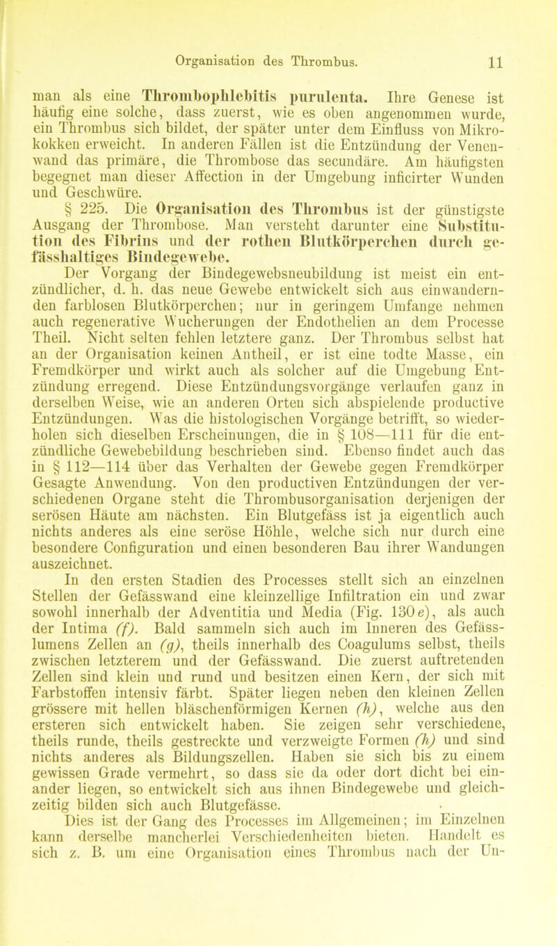 man als eine Thrombophlebitis purulenta. Ihre Genese ist häutig eine solche, dass zuerst, wie es oben angenommen wurde, ein Thrombus sich bildet, der später unter dem Einfluss von Mikro- kokken erweicht. In anderen Fällen ist die Entzündung der Venen- wand das primäre, die Thrombose das secundäre. Am häufigsten begegnet man dieser Affection in der Umgebung inficirter Wunden und Geschwüre. § 225. Die Organisation des Thrombus ist der günstigste Ausgang der Thrombose. Man versteht darunter eine Substitu- tion des Fibrins und der rothen Blutkörperchen durch ge- fässhaltiges Bindegewebe. Der Vorgang der Bindegewebsneubildung ist meist ein ent- zündlicher, d. h. das neue Gewebe entwickelt sicli aus einvvaudern- den farblosen Blutkörperchen; nur in geringem Umfange nehmen auch regenerative Wucherungen der Endothelien an dem Processe Theil. Nicht selten fehlen letztere ganz. Der Thrombus selbst hat an der Organisation keinen Antheil, er ist eine todte Masse, ein Fremdkörper und wirkt auch als solcher auf die Umgebung Ent- zündung erregend. Diese Entzündungsvorgänge verlaufen ganz in derselben Weise, wie an anderen Orten sich abspielende productive Entzündungen. Was die histologischen Vorgänge betrifft, so wieder- holen sich dieselben Erscheinungen, die in § 108—111 für die ent- zündliche Gewebebildung beschrieben sind. Ebenso findet auch das in § 112—114 über das Verhalten der Gewebe gegen Fremdkörper Gesagte Anwendung. Von den productiven Entzündungen der ver- schiedenen Organe steht die Thrombusorganisation derjenigen der serösen Häute am nächsten. Ein Blutgefäss ist ja eigentlich auch nichts anderes als eine seröse Höhle, welche sich nur durch eine besondere Configuration und einen besonderen Bau ihrer Wandungen auszeichnet. In den ersten Stadien des Processes stellt sich an einzelnen Stellen der Gefässwand eine kleinzellige Infiltration ein und zwar sowohl innerhalb der Adventitia und Media (Fig. 130e), als auch der Intima (f). Bald sammeln sich auch im Inneren des Gefäss- lumens Zellen an (g), theils innerhalb des Coagulums selbst, tlieils zwischen letzterem und der Gefässwand. Die zuerst auftretenden Zellen sind klein und rund und besitzen einen Kern, der sich mit Farbstoffen intensiv färbt. Später liegen neben den kleinen Zellen grössere mit hellen bläschenförmigen Kernen (h), welche aus den ersteren sich entwickelt haben. Sie zeigen sehr verschiedene, theils runde, theils gestreckte und verzweigte Formen (h) und sind nichts anderes als Bildungszellen. Haben sie sich bis zu einem gewissen Grade vermehrt, so dass sie da oder dort dicht bei ein- ander liegen, so entwickelt sich aus ihnen Bindegewebe und gleich- zeitig bilden sich auch Blutgefässe. Dies ist der Gang des Processes im Allgemeinen; im Einzelnen kann derselbe mancherlei Verschiedenheiten bieten. Handelt es sich z. B. um eine Organisation eines Thrombus nach der Uu-