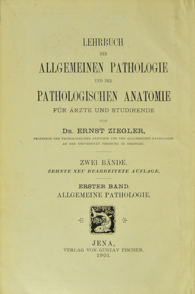 LEHRBUCH DER ALLGEiraEN PATHOLOGIE UND DER PATHOLOGISCHEM AMATOMIE FÜR ÄRZTE UND STUDIRENDE VON dr. ernst z;iegeer, PROFESSOR DER PATHOLOGISCHEN ANATOMIE UND DER ALLGEMEINEN PATHOLOGIE AN DER UNIVERSITÄT PREIBURG IM BREISGAU. ZWEI BÄNDE. ZEHNTE NEU BEARBEITETE AUFLAGE. ERSTER BAND. ALLGEMEINE PATHOLOGIE. V JENA, VERLAG VON GUSTAV 1901. FISCHER.