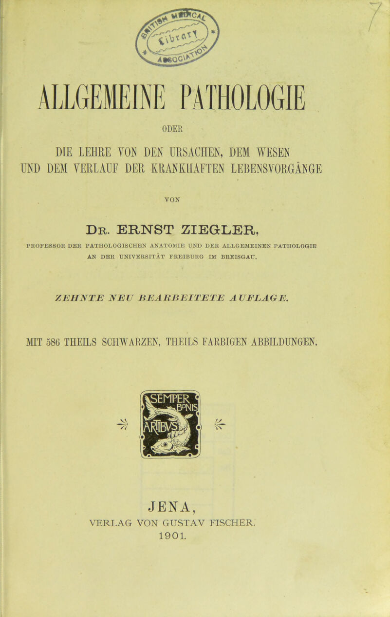 ALLGEMEINE PATHOLOGIE ODEE DIE LEHRE VOR DEN URSACHEN, DEM WESEN UND DEM VERLAUF DER KRANKHAFTEN LEBENSVORGÄNGE VON Dr. ernst ZIEGLER, PROFESSOR DER PATHOLOGISCHEN ANATOMIE UND DER ALLGEMEINEN PATHOLOGIE AN DER UNIVERSITÄT FREIBURG IM BRBISGAU. ZEHNTE NEU EEAE BEITETE AUFLAGE. MT 586 THEILS SCHM'ARZEN, THEILS FARBIGEN ABBILDUNGEN. JENA, VERLAG VON GUSTAV FISCHER. 1901.