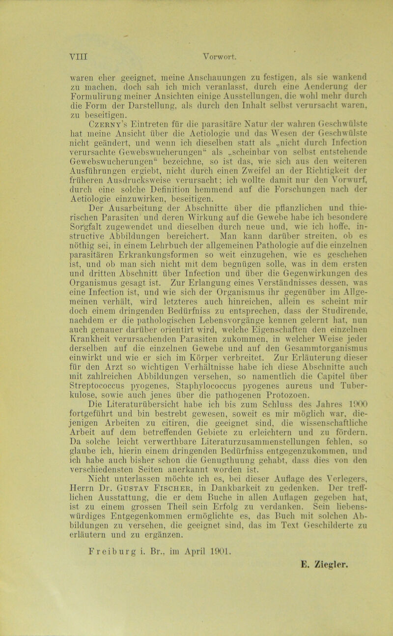 waren elier geeignet, meine Anscliauiingen zu festigen, als sie wankend zu inaclien, docli sah icli mich veranlasst, durcli eine Aenderung der Formulirung meiner Ansicliten einige Ausstellungen, die wold mehr durch die Form der Darstellung, als durch den Inhalt seihst verursacht waren, zu beseitigen. Czerny’s Eintreten für die parasitäre Natur fler wahren (ie.schwülste hat meine Ansicht über die Aetiologie und das Wesen der Geschwülste nicht geändert, und wenn ich dieselben statt als „nicht durch Infection verursachte Gewebswucherungen“ als „scheinbar von selbst entstehende Gewebswucherungen“ bezeichne, so ist das, wie sich aus den weiteren Ausführungen ergiebt, nicht durch einen Zweifel an der Richtigkeit der früheren Ausdrucksweise verursacht; ich wollte damit nur den Vorwurf, durch eine solche Definition hemmend auf die Forschungen nach der Aetiologie einzuwirken, beseitigen. Der Ausarbeitung der Abschnitte über die pflanzlichen und thie- rischen Parasiten und deren Wirkung auf die Gewebe habe ich besondere Sorgfalt zugewenclet und dieselben durch neue und, wie ich hoffe, in- struefive Abbildungen bereichert. Man kann darüber streiten, ob es nöthig sei, in einem Lehrbuch der allgemeinen Pathologie auf die einzelnen parasitären Erkrankungsformen so weit einzugehen, wie es geschehen ist, und ob mau sich nicht mit dem begnügen solle, was in dem ersten und dritten Abschnitt über Infection und über die Gegenwirkungen des Organismus gesagt ist. Zur Erlangung eines Verständnisses dessen, was eine Infection ist, und wie sich der Organismus ihr gegenüber im Allge- meinen verhält, wird letzteres auch hinreichen, allein es scheint mir doch einem dringenden Bedürfhiss zu entsprechen, dass der Sfudirende. nachdem er die pathologischen Lebensvorgänge kennen gelernt hat. nun auch genauer darüber orientirt wird, welche Eigenschaften den einzelnen Krankheit verursachenden Parasiten zukommen, in welcher Weise jeder derselben auf die einzelnen Gewebe und auf den Gesammtorganismus einwirkt und wie er sich im Körper verbreitet. Zur Erläuterung dieser für den Arzt so wichtigen Verhältnisse habe ich diese Abschnitte auch mit zahlreichen Abbildungen versehen, so namentlich die Capitel über Streptococcus p}'ogenes, Staphylococcus pyogenes aureus und Tuber- kulose, sowie auch jenes über die pathogenen Protozoen. Die Literaturübersicht habe ich bis zum Schluss des Jahres 1!XX> fortgeführt und bin bestrebt gewesen, soweit es mir möglich war, die- jenigen Arbeiten zu citiren, die geeignet sind, die wissenschaftliche Arbeit auf dem betreffenden Gebiete zu erleichtern und zu fördern. Da solche leicht verwerthbare Literaturzusammenstellungen fehlen, so glaube ich, hierin einem dringenden Bedürfniss enfgegenzukommen, und ich habe auch bisher schon die Genugfhuung gehabt, dass dies von den verschiedensten Seiten anerkannt worden ist. Nicht unterlassen möchte ich es, bei dieser Auflage des Verlegers, Herrn Dr. Gustav Fischer, in Dankbarkeit zu gedenken. Der fred- lieben Ausstattung, die er dem Buche in allen Andagen gegeben hat. ist zu einem grossen Theil sein Erfolg zu verdanken. Sein liebens- würdiges Entgegenkommen ermöglichte es, das Buch mit solchen Ab- bildungen zn versehen, die geeignet sind, das im Text Geschilderte zu erläutern und zu ergänzen. Freiburg i. Br., im April llXtl. E. Ziegler.