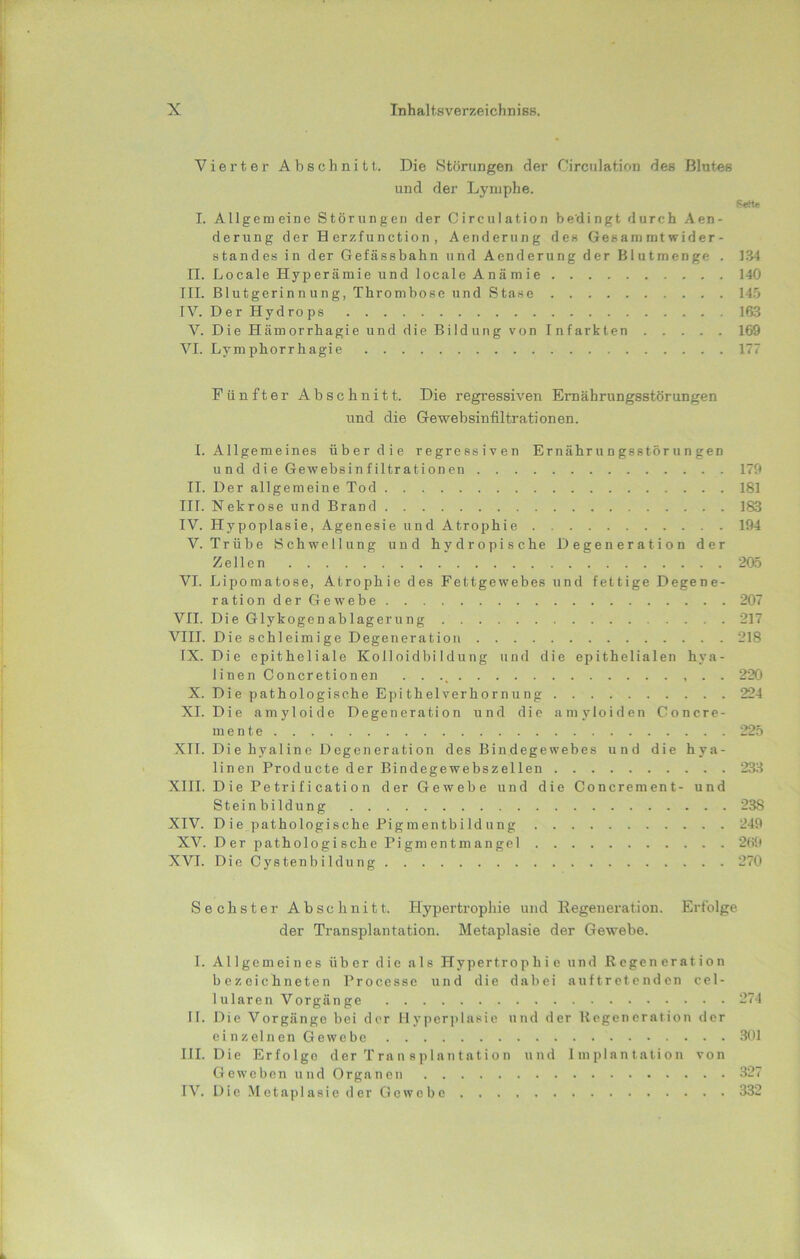 Viei’ter Abschnitt,. Die Störungen der Circulation des Blutes und der Lymphe. Seit« I. Allgemeine Störungen der Circulation bedingt durch Aen- derung der Herzfunction, Aenderung den Gesam mt wider- Standes in der Gefässbahn und Aenderung der Blutmenge . 1.34 II. Locale Hyperämie und locale Anämie 140 III. Blutgerinnung, Thrombose und Stase 14.ö IV. DerHydrops 16.3 V. Die Hämorrhagie und die Bildung von Infarkten 169 VI. Lymphorrhagie 177 Fünfter Abschnitt. Die regressiven Ernährungsstörungen und die Gewebsinfiltrationen. I. Allgemeines über die regressiven Ernährungsstörungen und die Gewebsinfiltrationen 179 II. Der allgemeine Tod 181 III. Nekrose und Brand 183 IV. Hypoplasie, Agenesie und Atrophie 194 V. Trübe Schwellung und hydropische Degeneration der Zellen 205 VI. Lipomatose, Atrophie des Fettgewebes und fettige Degene- rationderGewebe 207 VII. Die Glykogen ab lagern ng 217 VIII. Die schleimige Degeneration 218 IX. Die epitheliale Kolloidbildung und die epithelialen hya- linen Concretionen • • 220 X. Die pathologische Epithelverhornung 224 XI. Die amyloide Degeneration und die amyloiden Concre- mente 225 XII. Die hyaline Degeneration des Bindegewebes und die hya- linen Producte der Bindegewebszellen 233 XIII. Die Pe tri f i cati 0 n der Gewebe und die Concrement- und Steinbildung 238 XIV. D ie pathologische PigmentbiId ung 249 XV. Der pathologische Pigmentmangel 2(ii» XVI. Die Cystenbildung 270 Sechster Abschnitt. Hypertropliie und Regeneration. Erfolge der Transplantation. Metaplasie der Gewebe. I. Allgemeines über die als Hypertrophie und Regeneration bezeichneten Processe und die dabei auftretenden cel- lularen Vorgänge 274 II. Die Vorgänge bei der Hyperplasie und der Regeneration der einzelnenGewcbc 301 III. Die Erfolge der Tran splantation und Implautation von Geweben und Organen 327 IV. Die Metaplasie der Gewebe 332