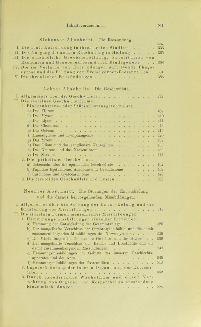 Siebenter Abschnitt. Die Entzündung. Seite 1. Die acute Entzündung in ihren ersten Stadien 336 II. Der Ausgang der acuten Entzündung in Heilung 366 III. Die entzündliche Gewebsneubildung, Substitution von Exsudaten und Gewebsnekrosen durch Bindegewebe . . . 368 IV. Die im Verlaufe von Entzündungen auftretende Phago- cytose und die Bildung von Frenidkörper-Riesenzellen . 381 V. Die chronischen Entzündungen 385 Achter Abschnitt. Die Geschwülste. I. Allgemeines über die Geschwülste 392 II. Die einzelnen Geschwulstformen. 1. Bindesubstanz- oder Stützsubstanzgeschwülste. a) Das Fibrom 407 bl Das Myxom 410 c) Das Lipom 411 d) Das Chondrom 413 e) Das Osteom 416 f) Hämangiome und Lymphangiome 420 g) Das Myom 432 h) Das Gliom und das ganglionäre Neurogliom 436 il Das Neurom und das Nervenfibrom 439 k) Das Sarkom 442 2. Die epithelialen Geschwülste. a) Uebersicht über die epithelialen Geschwülste 462 b) Papilläre Epitheliome, Adenome und Cystadenome 462 c) Carcinome und Cystocarcinome 478 3. Die teratoiden Geschwülste und Cysten 503 Neunter Abschnitt. Die Störungen der Entwickelung und die daraus hervorgehenden Missbildungen. I. Allgemeines über die Störung der Entwickelung und die Entstehung von Missbildungen •. . 517 II. Die einzelnen Formen menschlicher Missbildungen. 1. Hemmmungsmissbildungen einzelner Inividuen. a) Hemmung der Entwickelung der Gesammtanlage 526 b) Der mangelhafte Verschluss der Cerebrospinalhöhle und die damit zusammenhängenden Missbildungen des Nervensystems 529 cj Die Missbildungen im Gebiete des Gesichtes und des Halses . . 539 d) Der mangelhafte Verschluss der Bauch- und Brusthöhle und die damit zusammenhängenden Missbildungen 543 e) Hemmungsmissbildungen im Gebiete des äusseren Geschlechts- apparates und des Anus 545 f) Hemmungsmissbildungen der Extremitäten 548 2. Lageveränderung der inneren Organe und der Extremi- täten 552 3. Durch excedireudes Wachsthum und durch Ver- mehrung von Organen und Körpertheileu entstandene Einzelmissbildungen 554