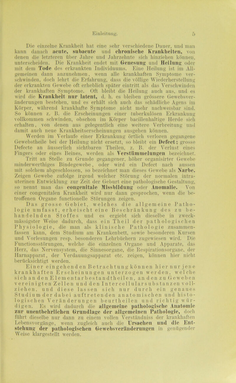 Die einzelne Krankheit hat eine sehr verschiedene Dauer, und man kann danach acute, siibaciitc und chronische Kranklieiten, von denen die letzteren über Jahre und Jahrzehnte sich hinziehen können, unterscheiden. Die Krankheit endet mit Grcnesung und Heilung' oder mit dem Tode des erkrankten Individuums. Eine Heilung ist im All- gemeinen dann anzunehmen, wenn alle krankhaften Sym])tome ver- schwinden, doch lehrt die Erfahrung, dass die völlige Wiederherstellung der erkrankten Gewebe oft erheblich später eintritt als das Verschwinden der krankhaften Symptome. Oft bleibt die Heilung auch aus, und es wird die Kranklieit nur latent, d. h. es bleiben grössere Gewebsver- änderungen bestehen, und es erhält sich auch das schädliche Agens im Körper, während krankhafte Symptome nicht mehr nachweisbar sind. So können z. B. die Erscheinungen einer fubei'kulösen Erkrankung vollkommen schwinden, obschon im Körper bacillenhaltige Herde sich erhalten, von denen aus gelegentlich eine weitere Verbreitung und damit auch neue Krankheitserscheinungen ausgehen können. Werden im Verlaufe einer Erkrankung örtlich verloren gegangene Gewebstheile bei der Heilung nicht ersetzt, so bleibt ein Defect; grosse Defecte an äusserlich sichtbaren Theilen, z. B. der Verlust eines Fingers oder eines Beines, werden als Verstümuieluugen bezeichnet. Tritt an Stelle zu Grunde gegangener, höher organisirter Gewebe minderwerthiges Bindegewebe, oder wird ein Defect nach aussen mit solchem abgeschlossen, so bezeichnet man dieses Gewebe als Narbe. Zeigen Gewebe zufolge irgend welcher Störung der normalen intra- uterinen Entwicklung zur Zeit der Geburt eine pathologische Gestaltung, so nennt man das congenitale Missbildung oder Anomalie. Von einer congenitalen Krankheit wird nur dann gesprochen, wenn die be- troffenen Organe functioneile Störungen zeigen. Das grosse Gebiet, welches die allgemeine Patho- logie umfasst, erheischt eine Beschränkung des zu be- handelnden Stoffes und es ergiebt sich dieselbe in zweck- mässigster Weise dadurch, dass ein T h e i 1 der pathologischen Physiologie, die man als klinische Pathologie zusammen- fassen kann, dem Studium am Krankenbett, sowie besonderen Kursen und Vorlesungen resp. besonderen Lehrbüchern zugewiesen wird. Die Functionsstörungen, welche die einzelnen Organe und A])parate, das Herz, das Nervensystem, die Sinnesorgane, die Respirationsorgane, der Harnai)parat, der Verdauungsapparat etc. zeigen, können hier nicht berücksichtigt werden. Einer e i n g e h e n d e n B e t r a c h t u n g k' ö n n e n h i e r n u r jene krankhaften Erscheinungen unterzogen werden, welche sich an den E 1 em en tar bestan dthei 1 en , an. d en zu Geweben vereinigten Zellen und den I]iter ce 11 u 1 a]• s ubs tanzen voll- ziehen. und diese lassen sich nur durch ein genaues Stil diu m der dabei auftret enden anatomischen und histo- logischen e r ä n (1 e r u n g e n b e u r t h e i 1 e n und richtig wür- digen. Es wird dadurch die allgemeine iiathologisclie Anatomie zur unentbehrlichen (xrundlage der aligemeinen Patliologic, doch führt dieselbe nur dann zu einem vollen Verständniss der krankhaften Lebensvorgänge, wenn zugleich auch die Ursachen und die Ent- stehung der pathologischen (jcwebsvcränderungcn in genügender Weise klargestellt werden.