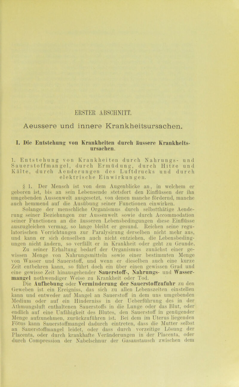 ERSTER ABSCHNITT. Aeussere und innere Krankheitsursachen. I. Die Entstellung von Krankheiten (liircli äussere Krankheits- ursachen. ]. Entstehung von Krankheiten durch N a h r u n g s- u n d Sauerstoffmangel, durch Ermüdung, durch Hitze und Kälte, durch Aenderungen des Luftdrucks und durch elektrische Einwirkungen. § 1. Der Mensch ist von dem Augenblicke an, in welchem er geboren ist, bis an sein Lebensende stetsfort den Einflüssen der ihn umgebenden Aussenwelt ausgesetzt, von denen manche fördernd, manche auch hemmend auf die Ausübung seiner Functionen einwirken. Solange der menschliche Organismus durch selbstthätige Aende- rung seiner Beziehungen zur Aussenwelt sowie durch Accommodation seiner Functionen an die äusseren Lebensbedingungen diese Einflüsse auszugleichen vermag, so lange bleibt er gesund. Reichen seine regu- latorischen Vorrichtungen zur Paralysirung derselben nicht mehr aus, und kann er sich denselben auch nicht entziehen, die Lebensbeding- ungen nicht ändern, so verfällt er in Krankheit oder geht zu Grunde. Zu seiner Erhaltung bedaif der Organismus zunächst einer ge- wissen Menge von Nahrungsmitteln sowie einer bestimmten Menge von Wasser und Sauerstoff, und wenn er dieselben auch eine kurze Zeit entbehren kann, so führt doch ein übei' einen gewissen Grad und eine gewisse Zeit hinausgehender Sauerstoff-, Nahrungs- und Wasser- mangel nothwendiger Weise zu Krankheit oder Tod. Die Aufliebung oder Veriniiulerung der Sauerstoffzufuhr zu den Geweben ist ein Ereigniss, das sich zu allen Lebenszeiten einstellen kann und entweder auf Mangel an Sauerstoff in dem uns umgebenden Medium oder auf ein Hinderniss in der Ueberführung des in der Athmungsluff enthaltenen Sauerstoffs in die Lunge oder das Blut, oder endlich auf eine Unfähigkeit des Blutes, den Sauerstoff in genügender Menge aufzunehmen, zurückzuführen ist. Bei dem im Uterus liegenden Fötus kann Sauerstoffmangel dadurch eintrefen, dass die Mutter selbst an Sauerstoffmangel leidet, oder dass durch vorzeitige Lösung der Placenta. oder durch krankhafte Veränderungen in der Placenta, oder durch Compression der Nabelschnur der Gasaustausch zwischen dem