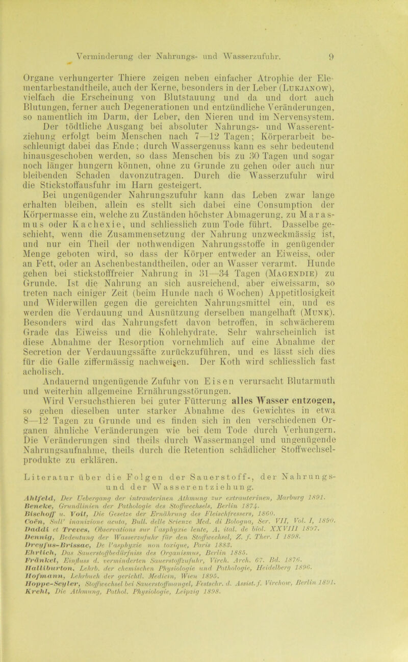Venninderniig der Nahrnngs- und Wasserzululir. Organe verhungerter Thiere zeigen neben einfacher Atro])hie der Ele- inentarbestandtheile, auch der Kerne, besonders in der Leber (Lukjanow), vielfach die Erscheinung von Blutstauung und da und dort auch Blutungen, ferner auch Degenerationen und entzündliche Veränderungen, so namentlich im Darm, der Leber, den Nieren und im Nervensystem. Der tödtliche Ausgang bei absoluter Nahrungs- und Wasserent- ziehung erfolgt beim Menschen nach 7—12 Tagen; Körperarbeit be- schleunigt dabei das Ende; durch Wassergenuss kann es sehr bedeutend hinausgeschoben werden, so dass Menschen bis zu dO Tagen und sogar noch länger hungern können, ohne zu Orunde zu gehen oder auch nur bleibenden Schaden davonzutragen. Durch die Wasserzufulu- wird die Stickstotfausfuhr im Harn gesteigert. Bei ungenügender Nahrungszufuhr kann das Leben zwar lange erhalten bleiben, allein es stellt sich dabei eine Consumption der Körperniasse ein, welche zu Zuständen höchster Abmagerung, zu Maras- mus oder Kacliexie, und schliesslich zum Tode führt. Dasselbe ge- schieht, wenn die Zusammensetzung der Nahrung unzweckmässig ist, und nur ein Theil der nothweiidigen Nahrungsstoffe in genügendei' Menge geboten wird, so dass der Körper entweder an Eiweiss, oder an Fett, oder an Asclienbestandtheilen, oder an Wasser verarmt. Hunde gehen bei stickstofffreier Nahrung in ffl—34 Tagen (Magendie) zu Grunde. Lst die Nahrung an sich ausreichend, aber eiweissarm, so treten nach einiger Zeit (beim Hunde nach ü Wochen) Appetitlosigkeit und Widerwillen gegen die gereichten Nahrungsmittel ein, und es werden die Verdauung und Ausnützung derselben mangelhaft (Munk). Besonders wird das Nahrungsfett davon betroffen, in schwächerem Grade das Eiweiss und die Kohlehydrate. Sehr wahrscheinlich ist diese Abnahme der Resorption vornehmlich auf eine Abnahme der Secretion der Verdauungssäfte zurückzuführen, und es lässt sich dies für die Galle ziffermässig nachweigen. Der Koth wird schliesslich fast acholisch. Andauernd ungenügende Zufuhr von Eisen verursacht Blutarmuth und weiterhin allgemeine Ernährungsstörungen. Wird Versuchsthieren bei guter Fütterung alles Wasser entzogen, so gehen dieselben unter starker Abnahme des Gewichtes in etw'a 8—12 Tagen zu Grunde und es tinden sich in den verschiedenen Or- 'ianen ähnliche Veränderungen wie bei dem Tode durch Verhungern. Die Veränderungen sind theils durch Wassermangel und ungenügende Nahrungsaufnahme, theils durch die Retention scliädlicher Stoff'wechsel- produkte zu erklären. Literatur über die Folgen der Sauerstoff-, der Nalirungs- u n d der W a s s e r e n t z i e h u n g. AliLf'eld, Der Uehergang der intrauterinen Athmung zur extravterinen, Marburg 1891. tienclce, Grundlinien der Pathologie des Utoffweehsels, Berlin 187.}. IHschoff u. Voit, Die Gesetze der Ernährung des Fleischfressers, 1880. Corn, Süll’ inanizione acuta, Bull, delle Scienze Med. di Bologna, Ser. VII, Vol. 1, 1890. DndUi et Treves, Observations snr l’asphyxie lente, A. ital. de biol. XXVIJl 1897. Dctinifi, Bedeutung der Wasserz)ijuhr für den Sloßwechsel, X. f. Ther. I 1898. De l’asphyxic non toxiquc, Paris 1888. Ehrlich, Das Saucrsto(}bcdiirfniss des Organismus, Berlin 1885. Erünlccl, Einjluss d. verminderten Saticrsloßzufuhr, Virch. Arch. G7. Bd. 1870. IIulHfmrton, Lehrb. der chemischen Physiologie und Pathologie, Heidelberg 1890. Ilo/’viann, Lehrhueh der gcrichtl. Mcdicin, irjeii 1895. Hoppe-Seyler, StoXfwcchsel bei Sauerstoß'mangel, Fcstsehr. d. Assist, f. Virchoir, Berlin 1891. Krehl, Die. Athmung, Palhol. Physiologie, Leipzig 1898.