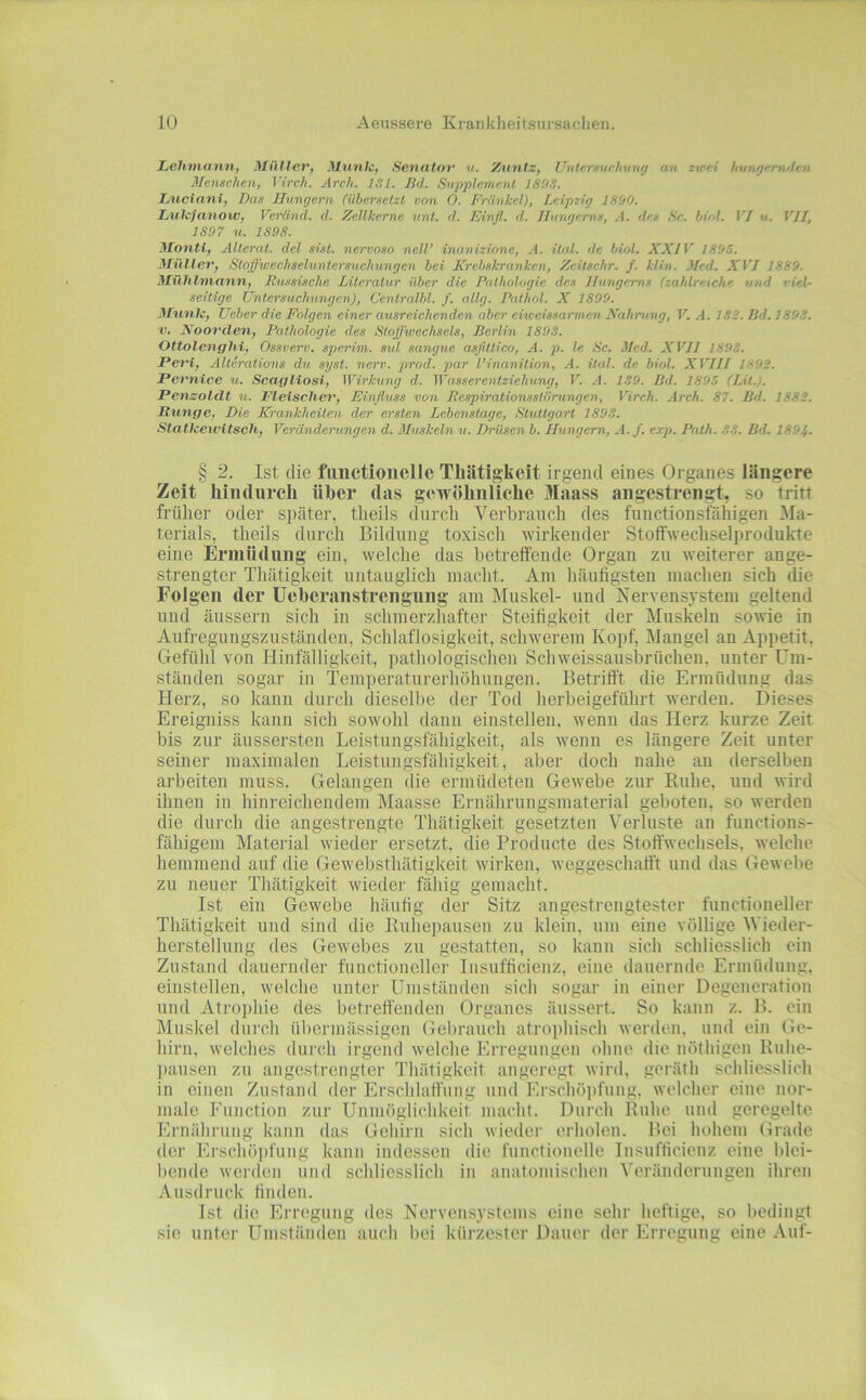 Lehmann, Müller, Meinte, Senator v. Xnntz, Unlnntuchnng an zwei hungernden Menschen, Virch. Arch. ISl. ßd. Supplement 180S. Luciani, Das JTungern (übersetzt von O. Frankel), Leipzig IS'jO. Luh’Jnmow, Veränd. d. Zellkerne unt. d. Einfl. d. Jlungems, A. des Sc. büA. VI u. VII, 1897 u. 1898. Monti, Alterat. del si.it. nervoso nell’ inanizione, A. ital. de biol. XXIV 1895. Müller, Stoffweehseluntersnchungen bei Krebskranken, Zeitschr. f. Min. Med. XVI 1889. Mühlmann, Russische Literatur über die Pathologie des Ihmgems (zahlreiche und viel- seitige Untersuehungen), Centralbl. f. allg. Pathol. X 1899. Mnnk, lieber die Folgen einer ausreichenden aber eiweissarmen Nahrung, V. A. 1S2. ßd. 189S. ■V. Xoorclen, Pathologie des Stoffwechsels, ßcrlin 1893. Ottolenghi, Ossverv. sperim. sul sangue asßttico, A. p. le Sc. Med. XVII 1893. Peri, Alterations die syst. nerv. prod. par l’inanition, A. ital. de biol. XVIII 1892. Pernice u. Scagliosi, Wirkung d. Wassei'entziehung, V. .■!. 139. ßd. 1895 (Lit.). Penzolclt u. Fleischer, Einfluss von Respirationsstörungen, Virch. Arch. 87. ßd. 1882. Runge, Die Krankheiten der ersten Lebenstage, Stuttgart 1898. Statkeu'itsch, Verändeningen d. dluskeln u. Drüsen b. Hungern, A.f. exp. Path. 33. ßd. 1894. § 2. Ist die fiiiictioiiclle Thätigkeit irgend eines Organes längere Zeit hindurch über das gewöhnliche Maass angestren^, so tritt früher oder später, tlieils durch Verbrauch des functionsfähigen Ma- terials, theils durch Bildung toxisch wirkender Stoffwechselprodukte eine Ermüdung ein, Avelche das betreffende Organ zu weiterer ange- strengter Thätigkeit untauglich macht. Am häuligsten machen sich die Folgen der üeberanstrengung am Muskel- und Nervensystem geltend und äussern sich in schmerzhafter Steiiigkeit der Muskeln sowie in Aufregungszuständen, Schlaflosigkeit, schwerem Kopf, Mangel an Appetit, Gefühl von Hinfälligkeit, pathologischen Schweissausbrüchen, unter Um- ständen sogar in Temperaturerhöhungen. Betrifft die Ermüdung das Herz, so kann durch diesellie der Tod herbeigeführt werden. Dieses Ereigniss kann sich sowohl dann einstellen, wenn das Herz kurze Zeit bis zur äussersten Leistungsfähigkeit, als wenn es längere Zeit unter seiner maximalen Leistungsfähigkeit, aber doch nahe au derselben arbeiten muss. Gelangen die ermüdeten Gewebe zur Ruhe, und wird ihnen in hinreichendem Maasse Eruährungsmaterial geboten, so werden die durch die angestrengte Thätigkeit gesetzten Verluste an functions- fähigeni Material wieder ersetzt, die Producte des Stoffwechsels, welche hemmend auf die Gewebsthätigkeit wirken, weggeschafft und das Gewebe zu neuer Thätigkeit wieder fähig gemacht. Ist ein Gewebe häufig der Sitz angestrengtester functioneller Thätigkeit und sind die Ruhepausen zu klein, um eine völlige Wieder- herstellung des Gewebes zu gestatten, so kann sich schliesslich ein Zustand dauernder functioneller Insufficienz, eine dauernde Ermüdung, einstellen, welche unter Umständen sich sogar in einer Degeneration und Atrophie des betreffenden Organes äussert. So kann z. B. ein Muskel durch übermässigen Gebrauch atrophisch werden, und ein Ge- hirn, welches durch irgend welche Erregungen ohne die nöthigen Ruhe- pausen zu angestrengter Thätigkeit angeregt wird, geräth schliesslich in einen Zustand der Erschlaffung und Erschöpfung, welcher eine nor- male Function zur Unmöglichkeit macht. Durch Ruhe und geregelte Ernährung kann das Gehirn sich wieder erholen. Bei hohem Grade der Ei’schöi)fung kann indessen die functionelle Insufficienz eine blei- bende werden und schliesslich in anatomischen Veränderungen ihren Ausdruck tiiulen. Ist die Erregung des Nervensystems eine sehr heftige, so bedingt sie unter Umständen auch bei kürzester Dauer der Erregung eine Auf-