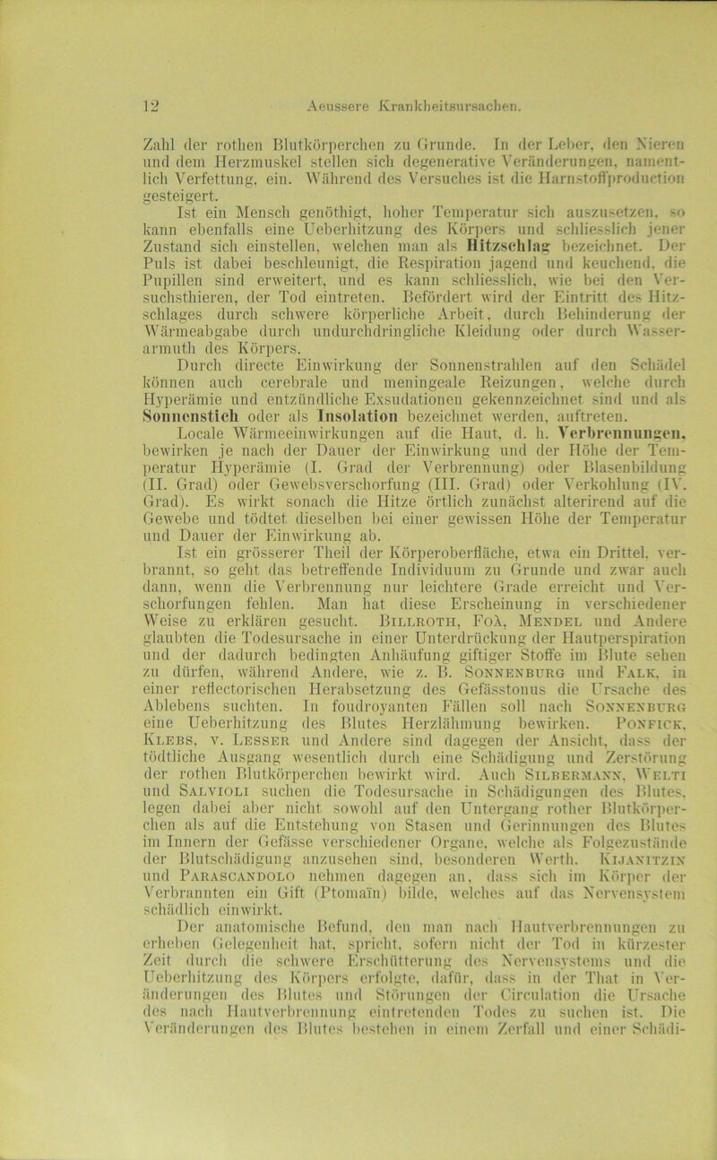 Zahl der rothen Blutköi’perclien zu firunde. In der Leber, den Nieren und dem Herzmuskel stellen sich degenerative Veränderungen, nament- lich Verfettung, ein. Während des Versuches ist die Harnstott'production gesteigert. Ist ein Mensch genöthigt, hoher Temjteratur sich auszusetzen, so kann ebenfalls eine Ueberhitzung des Köri)ers und schlie.sslich jener Zustand sich einstellen, welchen man als Hitzsehlag bezeichnet. Der Puls ist dabei beschleunigt, die Respiration jagend und keuchend, die Pupillen sind erweitert, und es kann schliesslich, wie bei den Ver- suchsthieren, der Tod eintreten. Befördert wird der Eintritt des Hitz- schlages durch schwere körperliche Arbeit, durch Behinderung der Wärmeabgabe durch undurchdringliche Kleidung oder durch Wasser- armuth des Köri>ers. Durch directe Einwirkung der Sonnenstrahlen auf den Schädel können auch cerebrale und meningeale Reizungen, welche durch Hyperämie und entzündliche E.xsudationen gekennzeichnet sind und als Sonnenstich oder als Insolation bezeichnet werden, auftreten. Locale Wärmeeinwirkungen auf die Haut. d. h. Verbrennungen, bewirken je nach der Dauer der Einwirkung und der Höhe der Tem- peratur Hyperämie (I. Gi'ad der Verbrennung) oder Blasenbildung (II. Grad) oder Gewebsverschorfung (III. Grad) oder Verkohlung (IV. Grad). Es wirkt sonach die Hitze örtlich zunächst alterirend auf die Gewebe und tödtet dieselben bei einer gewissen Höhe der Temperatur und Dauer der Einwirkung ab. Ist ein grösserer Theil der Körperoberfläche, etwa ein Drittel, ver- brannt, so geht das betreffende Individuum zu Grunde und zwar auch dann, wenn die Verbrennung nur leichtere Grade erreicht und Ver- schorfungen fehlen. Man hat diese Erscheinung in verschiedener Weise zu erklären gesucht. Billroth, Foä, Mendel und Andere glaubten die Todesursache in einer Unterdrückung der Hautperspiration und der dadurch bedingten Aidiänfung giftiger Stoffe im Blute sehen zu dürfen, während Andere, Avie z. B. Sonnenburg und Falk, in einer reffectorischen Herabsetzung des Gefässtonus die Ursache des Ablebens suchten. In foudroyanten Fällen soll nach Sonnen bürg eine Ueberhitzung des Blutes Herzlähmung bewirken. Ponfick. Klebs, V. Besser und Andere sind dagegen der Ansicht, dass der tödtliche Ausgang wesentlich durch eine Schädigung und Zerstörung der rothen Blutkörperchen bewirkt wird. Auch Silbermann. Welti und Salvioli suchen die Todesursache in Schädigungen des Blutes, legen dabei aber nicht sowohl auf den Untergang rotlier Blutkörjier- chen als auf die Entstehung von Stasen und Gerinuungeu des Blutes im Innern der Gefässe verschiedener Organe, welche als Folgezustände der Blutschädigung anzusehen sind, besonderen Werth. Kmanitzin lind Parascandolo nehmen dagegen au, dass sich im Körjier der Verbrannten ein Gift (Ptomain) bilde, welches auf das Xervensystem schädlich einwirkt. Der anatomische Befund, den mau nach Hautverbreunungeu zu erhellen Gelegenheit hat. spricht, sofern nicht der Tod in kürzester Zeit durch die schwere Erschütterung des Nerveusystems und die Ueberhitzung des Körpers erfolgte, dafür, dass in der That in Ver- änderungen des Blutes und Störungen der Circulation die Ursache dos nach Haiitvorbrennung eiutretendeu Todes zu suchen ist. Die Veränderungen des Blutes bestehen in einem Zerfall und einer Schädi-