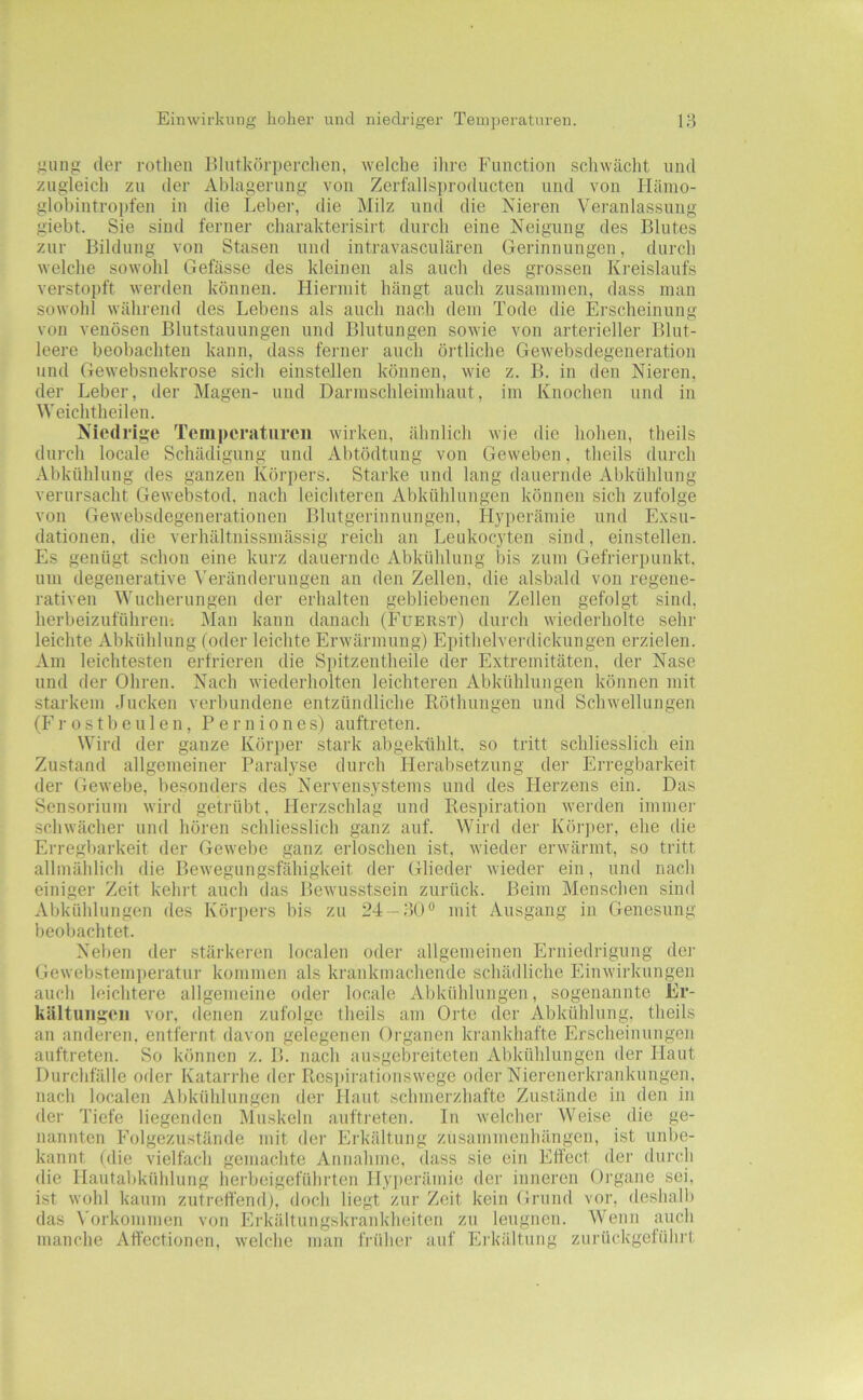 Einwirkung lioher und niedriger Temperaturen. gung der rotlieii lilutkörperchen, welche ilire Function schwächt und zugleich zu der Ablagerung von Zerfallsi)roducten und von Hämo- globintropfen in die Leber, die Milz und die Nieren Veranlassung giebt. Sie sind ferner charakterisirt durch eine Neigung des Blutes zur Bildung von Stasen und intravasculären Gerinnungen, durch welche sowohl Gefässe des kleinen als auch des grossen Kreislaufs verstopft werden können. Hiermit hängt auch zusammen, dass mau sowohl während des Lebens als auch nach dem Tode die Erscheinung von venösen Blutstauungen und Blutungen sowie von arterieller Blut- leere beobachten kann, dass ferner auch örtliche Gewebsdegeneration und Gewebsnekrose sich einstellen können, wie z. B. in den Nieren, der Leber, der Magen- und Darmschleimhaut, im Knochen und in Weichtheilen. Niedrige Temperaturen wirken, ähnlich wie die hohen, theils durch locale Schädigung und Abtödtung von Geweben, theils durch Abkühlung des ganzen Körpers. Starke und lang dauernde Abkühlung verui'sacht Gewebstod, nach leichteren Abkühlungen können sich zufolge von Gewebsdegenerationen Blutgerinnungen, Hyperämie und Exsu- dationen, die verhältnissmässig reich an Leukocyten sind, einstellen. Es genügt schon eine kurz dauernde Abkühlung bis zum Gefrierpunkt, um degenerative Veränderungen an den Zellen, die alsbald von regene- rativen Wucherungen der erhalten gebliebenen Zellen gefolgt sind, herbeizuführen: Man kann danach (Fuerst) durch wiederholte sehr leichte Abkühlung (oder leichte Erwärmung) Epithelverdickungen erzielen. Am leichtesten erfrieren die Spitzentheile der Extremitäten, der Nase und der Ohren. Nach wiederholten leichteren Abkühlungen können mit starkem Jucken verbundene entzündliche Röthungen und Schwellungen (Frostbeulen, Perniones) auftreten. Wird der ganze Körper stark abgekühlt, so tritt schliesslich ein Zustand allgemeiner Paralyse durch Herabsetzung der Erregbarkeit der Gewebe, besonders des Nervensystems und des Herzens ein. Das Sensorium wird getrübt, Herzschlag und Respiration werden immei- schwächer und hören schliesslich ganz auf. Wird der Körjier, ehe die Erregbarkeit der Gewebe ganz erloschen ist, wieder erwärmt, so tritt allmählich die Bewegungsfähigkeit dei- Glieder wieder ein, und nach einiger Zeit kehrt auch das Bewusstsein zurück. Beim Menschen sind Abkühlungen des Körpers bis zu 24 —mit Ausgang in Genesung beobachtet. Neben der stärkeren localen oder allgemeinen Erniedrigung der Gewebstemperatur kommen als krankmachende schädliche Einwirkungen auch leichtere allgemeine oder locale Abkühlungen, sogenannte Er- kältuiigoii vor, denen zufolge theils am Orte der Abkühlung, theils an anderen, entfernt davon gelegenen Organen krankhafte Erscheinungen auftreten. So können z. B. nach ausgebreiteten Abkühlungen der Haut Durchfälle oder Katarrhe der Respirationswege oder Nierenerkrankungen, nach localen Abkiddungen der Hant schmerzhafte Zustände in den in dei' Tiefe liegenden Muskeln auftreten. In welcher Weise die ge- nannten Folgezustände mit der Erkältung Zusammenhängen, ist unbe- kannt (die vielfach gemachte Annahme, dass sie ein Effect der durch die Hautabkühlung herbeigeführten Hyperämie der inneren Organe sei, ist wohl kaum zutreffend), doch liegt zur Zeit kein Grund vor, deshall) das \'orkommen von Erkältungskrankheiten zu leugnen. Wenn auch manche Aff'ectionen, welche man frühei' auf Eikidtung zurückgeführt