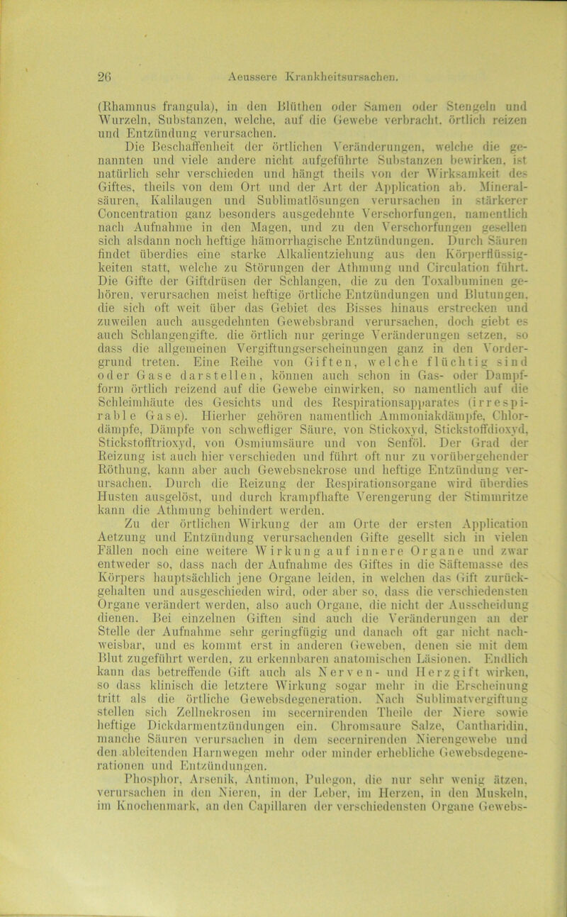 (Ehaiiinus frangiila), in den Bliitlien oder Samen oder Stengeln und Wurzeln, Substanzen, welche, auf die Gewebe verbracht, örtlich reizen und Entzündung verursachen. Die Beschaffenheit der örtlichen ^eränderungen, welche die ge- nannten und viele andere nicht anfgeführte Sul)stanzen bewirken, ist natürlich sehr verschieden und hängt theils von der Wirksamkeit des Giftes, theils von dem Ort und der Art der Ai)plication ab. Mineral- säuren, Kalilaugen und Snblimatlösungen verursachen in stärkerer Concentration ganz besonders ausgedehnte Verschorfungen, namentlich nach Aufnahme in den Magen, und zu den \'erschorfungen gesellen sich alsdann noch heftige hämoridiagische Entzündungen. Durch Säuren findet überdies eine starke Alkalientziehung aus den Körperflüssig- keiten statt, welche zu Störungen der Athmung und Circulation führt. Die Gifte der Giftdrüsen der Schlangen, die zu den Toxalbuminen ge- hören, verursaclien meist heftige örtliche Entzündungen und Blutungen, die sich oft weit über das Gebiet des Bisses hinaus erstrecken und zuweilen auch ausgedehnten Gewebsbraud verursachen, doch giebt es auch Schlangengifte, die örtlich nur geringe Veränderungen setzen, so dass die allgemeinen Vergiftungserscheinungen ganz in den Vorder- grund treten. Eine Reihe von Giften, welche flüchtig sind oder Gase dar stellen, können auch schon in Gas- oder Darapf- forin örtlich reizend auf die Gewebe einwirken, so namentlich auf die Schleimhäute des Gesichts und des Kespirationsapparates (irrespi- rable Gase). Hierher gehören namentlich Ainmoniakdämpfe, Chlor- dämpfe, Dämpfe von schwefligei- Säure, von Stickoxyd, Stickstoffdioxyd, Stickstofftrioxyd, von Osminnisäure und von Senföl. Der Grad der Reizung ist auch hier verschieden und führt oft nur zu vorübergehender Röthung, kann aber auch Gewebsnekrose und heftige Entzündung ver- ursachen. Dui-ch die Reizung der Respirationsorgaue wird überdies Husten ausgelöst, und durch krampfhafte Verengerung der Stimmritze kann die Athmung behindert werden. Zu der örtlichen Wirkung der am Orte der ersten Application Aetzuug und Entzündung verursachenden Gifte gesellt sich in vielen Fällen noch eine weitere Wirkung auf innere Organe und zwar entweder so, dass nach der Aufnahme des Giftes in die Säftemasse des Körpers hauptsächlich jene Organe leiden, in welchen das Gift zurück- gehalten und ausgeschieden wird, oder aber so, dass die verschiedensten Organe verändert werden, also auch Organe, die nicht der Ausscheidung dienen. Bei einzelnen Giften sind auch die Veränderungen au der Stelle der Aufnahme sehr geringfügig und danach oft gar nicht nach- weisbar, und es kommt erst in amleren Geweben, denen sie mit dem Blut zngeführt werden, zu erkennbaren anatomischen Läsionen. Endlich kann das betreffende Gift auch als Nerven- und Herzgift wirken, so dass klinisch die letztere Wirkung sogar mehr in die Erscheinung tritt als die örtliche Gewebsdegeneration. Nach Sul)limatvergiftung stellen sich Zellnekrosen im secernirenden Theile der Niere sowie heftige Dickdarmentzündungen ein. Chromsanre Salze, Cantharidin, manche Säuren verursachen in dem secernirenden Nierengewebe und den ableitenden Harnwegen mehr oder minder erhebliche (lewebsdegene- rationen und Entzündungen. Phosi)hor, Arsenik, Antimon, Rnlegon, die nur sehr wenig ätzen, verursachen in den Nieren, in der Leber, im Herzen, in den Itluskeln, im Knochenmark, an den Capillaren der verschiedensten Organe Gewebs-