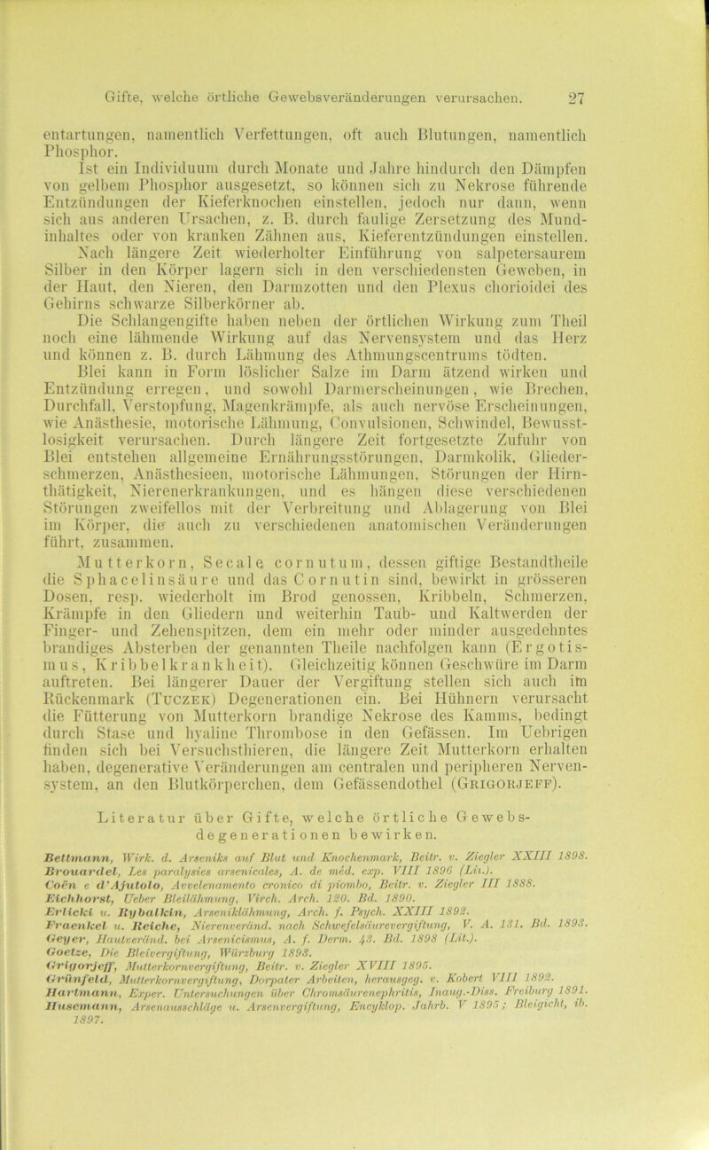 eiitartungen, namentlich Verfettungen, oft auch Blutungen, namentlich Phosphor. Ist ein Individuum durch Älonate und Jahre hindurch den Dämpfen von gelbem Phosphor ausgesetzt, so können sich zu Nekrose führende Entzündungen der Kieferknochen einstellen, jedoch nur dann, wenn sich aus anderen Ursachen, z. B. durch faulige Zersetzung des Mund- inhaltes oder von kranken Zähnen aus, Kieferentzündungen einstellen. Nach längei'e Zeit wiederholter Einführung von salpetei'saurein Silber in den Körper lagern sich in den verschiedensten Geweben, in der Haut, den Nieren, den Darmzotten und den Plexus chorioidei des Gehirns schwarze Silberkörner ab. Die Schlangengifte haben neben der örtlichen ^yirkung zum Theil noch eine lähmende Wirkung auf das Nervens.ystem und das Herz und können z. B. durch Lähmung des Athmungscentrums tödten. Blei kann in Form löslicher Salze iin Darm ätzend wirken und Entzündung erregen, und sowohl Darmerscheinungen, wie Brechen, Durchfall, Verstopfung, Magenkräni])fe, als auch nervöse Erscheinnngen, wie Anästhesie, motorische Lähmung, Convulsionen, Schwindel, Bewusst- losigkeit verursachen. Durch längere Zeit fortgesetzte Zufuhr von Blei entstehen allgemeine Ernährnngsstörnngen. Darmkolik. Glieder- schmerzen, Anästhesieen, motorische Lähmungen, Störungen der Hirn- thätigkeit, Nierenerkranknngen, und es hängen diese verschiedenen Störungen zweifellos mit der Verbreitung und Al)lagerung von Blei im Körper, die auch zu verschiedenen anatomischen Veränderungen führt, zusammen. Mutterkorn, Secale cornntum, dessen giftige Bestandtheile die Sphacel in säure und das Cor nutin sind, bewirkt in grösseren Dosen, resp. wiederholt im Brod genossen. Kribbeln, Schmerzen, Krämpfe in den Gliedern und weiterhin Taub- und Kaltwerden der Finger- und Zehenspitzen, dem ein mehr oder minder ausgedehntes brandiges Absterben der genannten Theile nachfolgen kann (Ergotis- m u s, K r i b be 1 k r a n k h e i t). Gleichzeitig können Geschwüre im Darm auftreten. Bei längerer Dauer der Vergiftung stellen sich auch im Rückenmark (Tuczek) Degenerationen ein. Bei Hühnern verursacht die Fütterung von Mutterkorn brandige Nekrose des Kamms, bedingt durch Stase und hyaline Thrombose in den Gefässen. Im Uebrigen finden sich bei ^'ersuchsthieren, die längere Zeit Mutterkorn erhalten haben, degenerative Veränderungen am centralen und perii)heren Nerven- system, an den Blutkö]-i)erchen, dem Gefässendothel (Grigorjefp). Literatur über Gifte, welche örtliche Gewebs- degenerationen bewirken. Bettmnnn, Wirk. d. Arseniks auf Blut und Knochenmark, Beilr. v. Ziegler XXIII 1898. Bvouavdel, Les paralysies ursenicales, A. de med. exp. VIII 1896 (Lit.). Coen e cl’Ajutolo, Avvelenamenlo cronico di piomho, Beitr. v. Ziegler III 1888. Etchhorst, üeber Bleilähmung, Virch. Arch. 120. Bd. 1890. Eriicki u. Jlyballcin, Arseniklähmung, Arch. f. Psych. XXIII 1892. Evaenicel u. Iteiche, Nierenvcränd. nach Schwefelsäurevergiflung, V. A. 181. Bd. 1898. Oeyer, Haulveränd. bei Arsenicismus, A. f. Denn. ^8. Bd. 1898 (LU.). Goetze, Die Bleivcrgiflung, Wiirzburg 1898. Gvlyorje/f, MuUerkomvergiflung, Beilr. v. Ziegler XVIII 1895. Gt'ünfelel, Mvllerkomt Vergiftung, Dotpaler Arbeiten, herausgeg. v. Kobert VIII 1892. Ilai'ttnanii, Exper. Untersuchungen über Chromsäurenephrilis, Inaug.-Diss. Preiburg 1891. lluseinann, Arsenausschläge u. Arsenvergiftung, Encyklop. Jahrb. V 1895; Bleigicht, ib. 1807.
