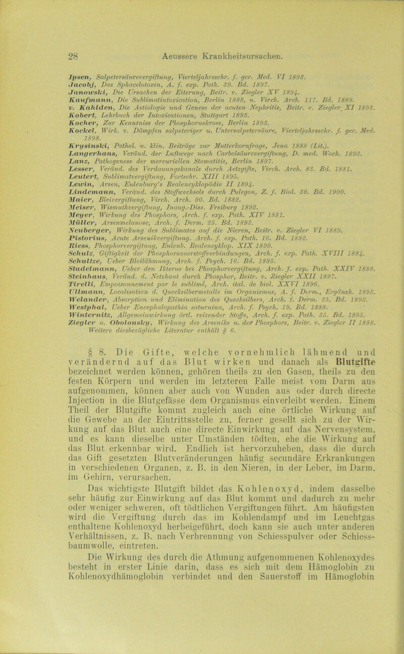 Iltacn, Salpelersäiirevcrgiftung, Vierleljahrxschr. f. ger. Med. VI 189S. ffacobj, Das Sphaceloioxin, A. f. exp. Palh. SO. lid. 1807. JnnoivsiUi, Die Ursachen der Eiterung, ßeilr. v. Ziegler XV 1804- Kaufmann, Die Sublimatintoxicalion, Berlin 1888, v. Virch. Areh. 117. Bd. 1880. V. Kahlden, Die Aetiologie und Genese der acuten Nephritis, Beilr. r. Ziegler_ XI 1802. Kobevt, Lehrbuch der Intoxicationen, StuUgarl 1893. Kocher, Zur Kenntniss der Phosphornckrose, Berlin 1808. Koclcel, Wirk. v. Dämpfen salpeteriger u. Untersalpetersäure, Vierteljahrsschr. f. ger. Med. 1898. Kvj/sinsici, Pathol. u. klin. Beiträge zur Mutterkomfrage, .Jena 1888 (LU.). Langet'hans, Veränd. der Dicfhvege nach Carboisäurevergiftung, D. med. Woch. 180S. Lanz, Pathogenese der mercuriellen Stomatitis, Berlin 1807. Lesser, Veränd. des Verdauungskanals durch Aetzgifte, Virch. Arch. 83. Bd. 1881. Leutert, Sublimatvergiftung, Fortschr. XIII 1895. Lewin, Arsen. Eulenburg’s Realencyklopädie II 189/,. Lindemann, Veränd. des Stoffwechsels durch Pulegon, Z. f. Biol. 39. Bd. 1900. Maier, Bleivergiftung, Virch. Arch. 90. Bd. 1882. Meisen', Wismuthvergiftung, Inaug.-Diss. Freiburg 1892. Meyer, Wirkung des Phosphors, Arch. f. exp. Path. XIV 1881. Müller, Arsenmelanose; .dreh. f. Dcrm. 25. Bd. 1893. Neuberger, Wirkung des Sublimates auf die Nieren, Beitr. v. Ziegler VI 1880. Pistorius, Acute Arsenikvergifhing. Arch. f. exp. Path. 16. Bd. 1882. Riess, Phosphorvergijtung, Eulenb. Realencyklop. XIX1899. Schulz, G-iftigkeit der Phosphorsauerstoffverbindungen, Arch. f. exp. Path. XVIII 188f. Schulize, Lieber Bleilähmung, Arch. f. Psych. 16. Bd. 1885. Stadelmaun, Ueber den Ikterus bei Phosphorvergiftung, .dreh. f. exp. Path. XXIV 1888. Steinhaus, Veränd. d. Netzhaut durch Phosphor, Beitr. v. Ziegler XXII 1897. Tlrelli, Empoisonnement par le sublime, Arch. ital. de biol. XXVI 1896. Ullmann, Localisation d. Quecksilbermetallc im Organismus, A. f. Denn., Ergänzh. 1893. Wela'uder, .dbsorption und Elimination des Quecksilbers, Arch. f. Denn. 25. Bd. 1893. Westphal, Ueber Encephalopathia saturnina, .dreh. f. Psych, 19. Bd. 1888. Wintcvnitz, Allgemeinwirkung örll. reizender Stoffe, Arch. f. exp. Path. 35. Bd. 1895. Ziegler u. Obolonskii, Wirkung des Arseniks u. def Phosphors, Beitr. r. Ziegler II1888. Weitere diesbezügliche Literatur enthält ^ 6. § 8. Die Gifte, welche vornehmlich lähmend und verändernd auf das Blut wirken und danach als Blutsifte bezeichnet werden können, gehören theils zu den Gasen, theils zu den festen Körpern und werden im letzteren Falle meist vom Darm aus aufgenommen, können aber auch von Wunden aus oder durch directe Injection in die Blutgefässe dem Organismus einverleibt werden. Einem Theil der Blutgifte kommt zugleich auch eine örtliche Wirkung auf die Gewebe an der Eintrittsstelle zu, ferner gesellt sich zu der Wir- kung auf das Blut auch eine directe Einwirkung auf das Nervensystem, und es kann dieselbe unter Umständen tödteii. ehe die Wirkung auf das Blut erkennbar wird. Endlich ist hervorzuheben, dass die durch das Gift gesetzten Blutveränderungen häutig secundäre Erkrankungen in verschiedenen Organen, z. B. in den Nieren, in der Leber, im Darm, im Gehirn, verursachen. Das wichtigste Blutgift bildet das Kohlenoxyd, indem dasscll>e sehr häutig zur Einwirkung auf das Blut kommt und dadurch zu mehr odej’ weniger schweren, oft tödtlichen Vergiftungen führt. Am häutigsten wird die Vergiftung durch das im Kohleudami)f und im Leuchtgas enthaltene Kohlenoxyd herbeigeführt, doch kann sie auch unter anderen \'erhältnissen, z. B. nach Verbrennung von Schiesspulver oder Schiess- baiiniwolle, eintreten. Die Wirkung des durch die Athmung aufgenommenen Kohleno.xydes besteht in erster Linie darin, dass es sich mit dem Hämoglobin zu Kohlenoxydhämoglobin verbindet und den Sauerstoif im Hämoglobin