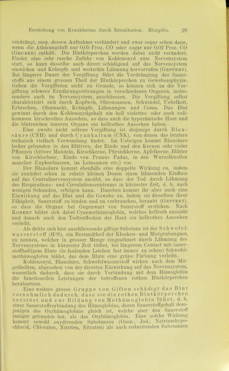 verdrängt, resj). dessen Anfnalune verhindert und zwai- sogar schon dann, wenn die Athnuingsluft nur 0,05 Proz. CO oder sogar mir 0,02 Proz. CO (Gruber) enthält. Die Blutkörperchen werden dabei nicht verändert. Findet eine sehr rasche Zufuhr von Kohlenoxyd zum Nervensystem statt, so kann dasselbe auch direct schädigend auf das Nervensystem einwirken und Krämpfe und weiterhin Lähmung hervorrufen (Geppert). Bei längerer Dauer der Vergiftung führt die Vei'drängung des Sauer- stoffs aus einem grossen Theil der Blutkörperchen zu Gewebsasphyxie. (iehen die Vergifteten nicht zu (irunde, so können sich an die Ver- giftung schwere Ernährungsstörungen in verschiedenen Organen, insbe- sondere auch im Nervensystem, anschliessen. Die Vergiftung selbst charakterisirt sich durch Koiifweh, Ohrensausen, Schwindel, Uebelkeit, Erbrechen, Ohnmacht, Krämjife, Lähmungen und Coma. Das Blut gewinnt durch den Kohlenoxydgehalt ein hell violettes oder auch voll- kommen kirschrothes Aussehen, so dass auch die hyiierämische Haut und die blutreichen inneren Organe ein hellrothes Aussehen haben. Eine zweite nicht seltene Vergiftung ist diejenige durch Blau- säure (CNH) und durch Cyankalium (CNK), von denen das letztere technisch vielfach \'erwendung findet. Im Uebrigen kommt Blausäure locker gebunden in den Blättern, der Rinde und den Kernen sehr vieler Pflanzen (bittere Mandeln, Kirschkerne, Pfirsichkerne, Apfelkerne, Blätter von Kirschlorbeer, Rinde von Prunus Padus, in den Wurzelknollen mancher Euphorbiaceen, im Leinsamen etc.) vor. Der Blausäure kommt ebenfalls eine doppelte Wirkung zu, indem sie zunächst schon in relativ kleinen Dosen einen lähmenden Einfluss auf das Centralnervensystem ausübt, so dass der Tod durch Lähmung des Resi)irations- und Circulationsceutrums in kürzester Zeit. d. h. nach wenigen Sekunden, erfolgen kann. Daneben kommt ihr aber auch eine Einwirkung auf das Blut und die Gewebe zu, indem sie dieselben ihrer Fähigkeit, Sauerstofl’ zu binden und zu verbrauchen, beraubt (Geppert), so dass die Organe bei Gegenwart von Sauerstoff ersticken. Nach Kobert bildet sich dabei Cyanmethämoglobin, welches hellroth aussieht und danach auch den Todtenflecken der Haut ein hellrothes Aussehen verleiht. Als dritte sich hier anschliessende giftige Substanz ist der Sch w efe 1- wasserstoff (IDS), ein Bestandtheil der Kloaken- und Mistgrul)engase, zu nennen, welcher in grosser Menge eingeathmet durch Lähmung des Nervensystems in kürzester Zeit tödtet, bei längerem Contact mit sauer- stoffhaltigem Blute (in faulenden Leichen fast immer zu sehen) Schwefel- methämogloI)in bildet, das dem Blute eine grüne Färbung verleiht. Kohlenoxyd, Blausäure, Schwefelwasserstoff wirken nach dem Mit- getheilten, abgesehen von der directen Einwirkung auf das Nervensystem, wesentlich dadurch, dass sie durch Verbindung mit dem Hämoglobin die functioneilen Leistungen der betroffenen rothen Blutkörperchen herabsetzen. Eine weitere grosse Gruppe von Giften schädigt das Blut V 0 r n e h m 1 i c h (1 a d u r c h, dass s i e d i e r o t h e n B1 u t k ö r p e r c h e n zerstört und zur Bildung v o n M e t h ä m o g 1 o b i n führt, d. h. einer Sauerstoffverbindung des Hämoglobins, deren Sauerstoftgehalt dem- jenigen des O.xyhämoglobins gleich ist, welche aber den Sauerstofl inniger gebunden hat, als das O.xyhämoglobin. Eine solche Wirkung kommt sowohl o.xydirenden Substanzen (Ozon, Jod, Natriumhypo- chlorid, Chloraten, Nitriten, Nitraten) als auch reducirenden Substanzen