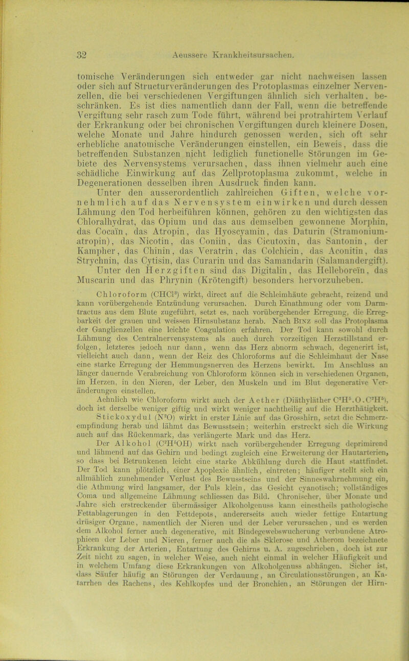 tomische Veräiidenmgeii sicli entweder gar nicht nacliweisen lassen oder sich auf Structurverändcrungen des rrotoplasinas einzelner Nerven- zellen. die bei verschiedenen Vergiftungen ähnlich sich verhalten, be- schränken. Es ist dies namentlich dann der Fall, wenn die betretl'ende Vergiftung sehr rasch zum Tode führt, während bei i)rotiahirtein N'erlauf der Erkrankung oder bei chronisclien \'ergiftungen rlurch kleinere Dosen, welche Monate und Jahre hindurch genossen werden, sich oft sehr erhebliche anatomische Veränderungen einstellen, ein Beweis, dass die betreffenden Substanzen nicht lediglich functionelle Störungen im Ge- biete des Nervensystems verursachen, dass ihnen vielmehr auch eine schädliche Einwirkung auf das Zellprotoplasma zukommt, welche in Degenerationen dessell)en ihren Ausdruck finden kann. Unter den ausserordentlich zahlreichen Giften, welche vor- nehmlich auf das Nervensystem ein wirken und durch dessen Lähmung den Tod herbeiführen können, gehören zu den wichtigsten das Chloralhydrat, das Opium und das aus demselben gewonnene Morphin, das Coca'in, das Atropin, das Hyoscyamin, das Daturin fSti-amonium- atropin), das Nicotin, das Coniin, das Cicutoxin, das Santonin, der Kamj)her, das Chinin, das Veratrin, das Colchicin, das Aconitin, das Strychnin, das Cytisin, das Curarin und das Samandarin (Salamandergift). Unter den Herz giften sind das Digitalin, das Hellebore'in. das Muscarin und das Phrynin (Krötengift) besondei’s hervorzuheben. Chloroform (CHCP) wirkt, direct auf die Schleimhäute gebracht, reizend und kann vorübergehende Entzündung verursachen. Durch Einathmung oder vom Darm- tractus aus dem Blute zugeführt, setzt es, nach vorübergehender Erregung, die Erreg- barkeit der grauen und weissen Hirnsubstanz herab. Nach Brxz soll das Protoplasma der Ganglienzellen eine leichte Coagulation erfahren. Der Tod kann sowohl durch Lähmung des Contr.alnervensystems als auch durch vorzeitigen Herzstillstand er- folgen , letzteres jedoch nur dann, wenn das Herz abnorm schwach, degenerirt ist, vielleicht auch dann, wenn der Heiz des Chloroforms auf die Schleimhaut der Nase eine starke Erregung der Heramuugsnervcn des Herzens bewirkt. Im Anschluss an länger dauernde Verabreichung von Chloroform können sich in verschiedenen Organen, im Herzen, in den Nieren, der Leber, den Muskeln und im Blut degenerative Ver- änderungen einstellen. Aehnlich wie Chloroform wirkt auch der Aether (Diäthyläther C’H®.O.C’H*), doch ist derselbe weniger giftig und wirkt weniger nachtheilig auf die Herzthätigkeit. Stickoxydul (N^O) wirkt in erster Linie auf das Grosshirn, setzt die Schmerz- empfindung herab und lähmt das Bewusstsein; weiterhin erstreckt sich die Wirkung anch auf das Eückenmark, das verlängerte Mark und das Herz. Der Alkohol (C^H^OH) wirkt nach vorübergehender Erregung deprimirend und lähmend auf das Gehirn und bedingt zugleich eine Erweiterung der Hautarterien, so dass bei Betrunkenen leieht eine starke Abkühlung durch die Haut stattfindet. Der Tod kann plötzlich, einer Apoplexie ähnlich, eintreten; häufiger stellt sich ein allmählich zunehmender Verlust des Bewusstseins und der Sinneswahrnehmung ein, die Athmung wird langsamer, der Puls klein, das Gesicht cyanotisoh; vollständiges Coma und allgemeine Lähmung schliessen das Bild. Chronischer, über Monate und .fahre sich erstreckender übermässiger Alkoholgonuss kann einesthcils pathologische Fett.al)lagerungen in den Fcttdcpols, andererseits auch wieder fettige Entartung ilrüsiger Organe, namentlich der Nieren und der Leber verursachen, und es werden dem Alkohol ferner auch degenerative, mit Bindegewebswucherung verbundene Atro- phicen der Leber und Nieren, ferner auch die als Sklerose und Atherom be.zeichnete Erkrankung der Arterien, Entartung des Gehirns u. A. zugeschrieben, doch ist zur Zeit nicht zu sagen, in welcher Weise, auch nicht einmal in welcher Häufigkeit und in welchem Umfang diese J'Irkrankungcn von Alkoholgenuss abhängen. Sicher ist, <Iass Säufer häufig an Slöriingcn der Verdauung, an Circulations.störungen, an Ka- tarrhen des Rachens, des Kehlkopfes und der Bronchien, an Störungen der Hirn-