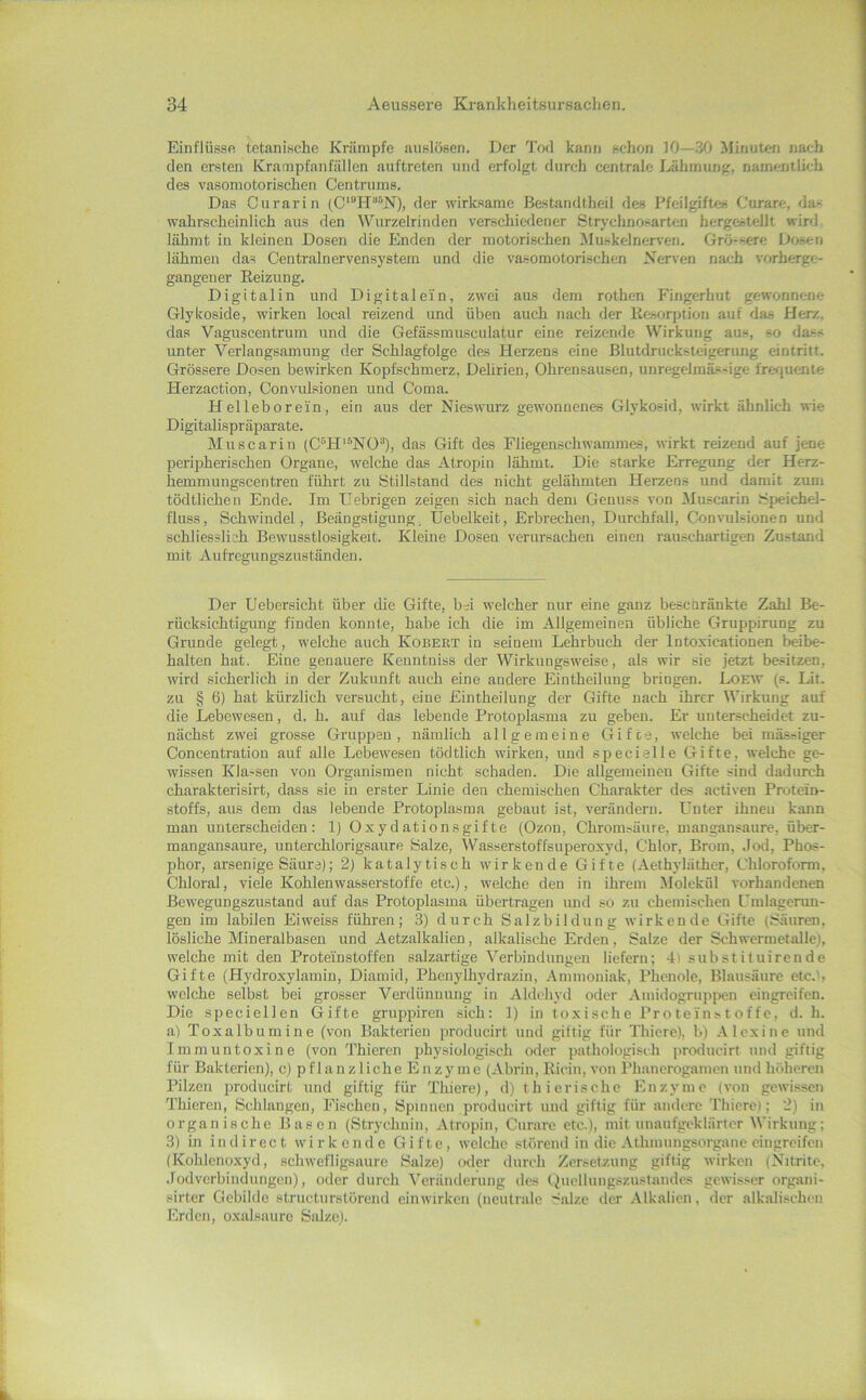 Einflüsse tctanische Krämpfe auslösen. Der Tod kann schon 10—30 Minuten nach den ersten Krampfanfällen auftreten und erfolgt durch centrale Dähmung, namentlich des vasomotorischen Centrums. Das Curarin der wirksame Bastandtheil des Pfeilgiftes Curare, das wahrscheinlich aus den Wurzelrindcn verschiedener Strychnosartcn hergestellt wird lähmt in kleinen Dosen die Enden der motorischen Muskelnerven. Grö-sere Dosen lähmen das Centralnervensystem und die vasomotori.schen Xerven nach vorherge- gangeuer Eeizung. Digitalin und Digital ein, zwei aus dem rothen Fingerhut gewonnene Glykoside, wirken local reizend und üben auch nach der Resorption auf das Herz, das Vaguscentrum uud die Gefässmusculatur eiue reizeude Wirkung aus, so dass unter Verlangsamung der Schlagfolge des Herzens eine Blutdrucksteigerung eintritt. Grössere Dosen bewirken Kopfschmerz, Delirien, Ohrensausen, unregelinäs-ige frerjuente Herzaction, Convnüsionen und Coma. Helleborein, ein aus der Nieswurz gewonnenes Glykosid, wirkt ähnlich wie Digitalispräparate. Muscarin (C'^H'^^NO“), das Gift des Fliegenschwammes, wirkt reizend auf jene peripherischen Organe, welche das Atropin lähmt. Die starke Erregung der Herz- hemmuugscentren führt zu Stillstand des nicht gelähmten Herzens und damit zum tödtlichen Ende. Im Uebrigen zeigen sich nach dem Genuss von Muscarin Speichel- fluss, Schwindel, Beängstigung, Uebelkeit, Erbrechen, Durchfall, Convulsionen und schliessli'jh Bewusstlosigkeit. Kleine Dosen verursachen einen rauschartigen Zustand mit Aufregungszuständen. Der Uebersicht über die Gifte, bd welcher nur eine ganz beschränkte Zahl Be- rücksichtigung finden konnte, habe ich die im Allgemeinen übliche Gruppirung zu Grunde gelegt, welche auch Kobeet in seinem Lehrbuch der Intoxicationen beibe- halten hat. Eine genauere Keuntniss der Wirkungsweise, als wir sie jetzt besitzen, wird sicherlich in der Zukunft auch eine andere Eintheilung bringen. Loeav (.=. Lit. zu § 6) hat kürzlich versucht, eine Eintheilung der Gifte nach ihrer Wirkung auf die Lebewesen, d. h. auf das lebende Protoplasma zu geben. Er unterscheidet zu- nächst zwei grosse Gruppen, nämlich allgemeine Gifte, welche bei mäs^iger Concentratiou auf alle Lebewesen tödtlich wirken, uud specielle Gifte, welche ge- wissen Kla-sen von Organismen nicht schaden. Die allgemeinen Gifte sind dadurch charakterisirt, dass sie in erster Linie den chemischen Charakter des activen Protein- stoffs, aus dem das lebende Protoplasma gebaut ist, verändern. Lfnter ihnen kann man unterscheiden: 1) Oxydationsgifte (Ozon, Chromsänre, mangansaure, über- mangansaure, unterchlorigsaure Balze, Wasserstoffsuperoxyd, Chlor, Brom, .Jod, Phos- phor, arsenige Säure); 2) katalytisch wirkende Gifte (Aethyläthcr, Chloroform, Chloral, viele Kohlenwasserstoffe etc.), welche den in ihrem Molekül vorhandenen Bewegungszustand auf das Protoplasma übertragen und so zu chemischen Cmlagcrun- gen im labilen Eiweiss führen; 3) durch Salzbildung wirkende Gifte (Säuren, lösliche Mineralbasen und Aetzalkalien, alkalische Erden, Balze der Schwermetalle), w'elche mit den Protein.stoffen saJzartige Verbindungen liefern; 4) substituirende Gifte (Hydroxylamin, Diamid, Phenylhydrazin, Ammoniak, Phenole, Blausäure etc.b welche selbst bei grosser Verdünnung in Aldehyd oder ,\midogruppen eingreifen. Die speciellen Gifte gruppiren sich: 1) in toxische ProteiUftoffc, d. h. a) Toxalbumine (von Bakterien producirt und gütig für Thiere), b) Alexine und Tmmuntoxine (von Thiercn physiologisch oder pathologisch producirt und giftig für Bakterien), c) p f 1 a n z 1 iche E n zy me (Abrin, Eiein, von l’hanerogamcn und hiihercn Pilzen producirt und giftig für Thiere), d) thierische Enzyme (von gewi.-^sen Thieren, Schlangen, Fischen, Spinnen producirt und giftig für andere Thiere); 2) in organische Basen (Strychnin, Atropin, Curare etc.), mit unaufgeklärter Wirkung; 3) in in direct wirkende Gifte, welche störend in die Athmungsorgane eingreifen (Kohlenoxyd, schwefligsaure Salze) oder durch Zersetzung giftig wirken (Nitrite, .Jodverbindungen), oder durch Veränderung des Quellungsznstandes gewisser organi- sirter Gebilde struetnrstörend einwirken (neutrale ’^alzc der Alkalien, der alkalischen Erden, oxalsaure Sidzc).