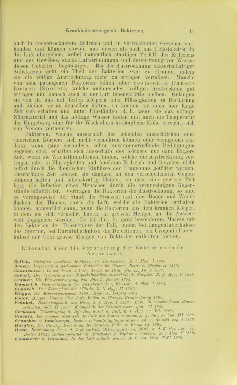 auch in ausgetrockneteui Erdreicli und in vertrockneten (ieweben vor- handen lind können sowohl ans diesen als auch ans Flüssigkeiten in die Luft übergehen, wobei namentlich staubiger Zerfall des Erdreichs und des Gewelies, starke Lnftströmnngen und Zerspritzung von Wasser diesen Uebertritt begünstigen. Bei der Austrocknung bakterienhaltiger Substanzen geht ein Theil der Bakterien zwar zn Grunde, indem sie die völlige Austrocknung nicht zu ertragen vermögen. Manche von den pathogenen Bakterien bilden aber resistente Daner- fornien (Sporen), welche andauerndes, völliges Austrocknen gut ertragen und danach auch in der Luft lebenskräftig bleiben. Gelangen sie von da aus mit festen Körpern oder Flüssigkeiten in Berührung und bleiben sie an denselben haften, so können sie auch hier lange Zeit sich erhalten und unter Umständen, d. h. wenn sie das nöthige Nährmaterial und das nöthige Wasser linden und auch die Temperatur der LTmgebung eine für ihr Wachsthum hinlängliche Höhe erreicht, sich von Neuem vermehren. Bakterien, welche ausserhalb des lebenden menschlichen oder thierischen Körpers sich nicht vermehren können oder wenigstens nur dann, wenn ganz besondere, selten zusammentreffende Bedingungen gegeben sind, erhalten sich ausserhalb des Körpers nur dann längere Zeit, wenn sie Wachsthumsformen bilden, welche die Austrocknung ver- tragen oder in Flüssigkeiten und feuchtem Erdreich und Geweben nicht sofort durch die chemischen Einflüsse der Umgebung getödtet werden. Beschränkte Zeit können sie dagegen an den verschiedensten Gegen- ständen haften und lebenskräftig bleiben, so dass eine gewisse Zeit lang die Infection eines Menschen durch die verunreinigten Gegen- stände möglich ist. Vertragen die Bakterien die Austrocknung, so sind es vorzugsweise der Staub der Strassen und der Böden und Wand- flächen der Häuser, sowie die Luft, welche die Bakterien enthalten können, namentlich dann, wenn die Bakterien aus dem kranken Körper, in dem sie sich vermehrt haben, in grossen Mengen an die Aussen- welt abgegeben iverden. Es ist dies in ganz besonderem Maasse mit den Bakterien der Tuberkulose der Fall, indem bei Lungentuberkulose das Sputum, bei Darmtuberkulose die Dejectionen, bei Urogenitaltuber- kulose der Urin grosse Mengen von Bakterien enthalten können. Literatur über die Verbreitung der Bakterien in der A u s s e n w e 11. Bolton, Verhallen verschied. Bakterien im Trinkwasser, Z. /. Hyg. I 1886. Britein, Degeneration pathogener Bakterien im IVasser, Beitr. v. Ziegler II 1890. Chantemesse, Le sol, l’eau et l’air, Traite de Bath. gen. JI, Paris 1896. Covnet, Die Verbreitung der Tuberkelbaeillen ausserhalb d. Körpers, Z. /. Hyg. V 1889. f'rainer. Die Wasserversorgung von Zürich, Zürich 1885. Etnnierich, Verunreinigung der Zwischendecken, Fortschr. d. Med. 1 1888. Emnnrch, Der Keimgehalt der Wände, Z. f. Hyg. II 1887. Fiüooß< L)ie Mikroorganismen, 1896; Hygiene, Leipzig 1894. Foilor, Hygien. Unters, über Lu/t, Boden u. Wasser, Braunschweig 1882. Fi’iinkel, Bakteriengehalt des Eises, Z. f. Hyg. I 1886; Bakt. in verschiedenen Boden- schichten, ibid. U 1887; Kcimgchalt des Grundwassers, ibid. VI 1889. (lermano, Uebertragung d. Infection durch d. Luft, Z. f. Hyg. 26. Bd. 1897. (ItacoHa, Lcs corpusc. organises de l'air des haulcs montagnes, A. ital. de biol. III1886. Gvanchev et Deschamps, Rech. s. le bacillc typhigue dans le sol, A. de mcd. exp. 11889. Ilaegler, Die chirurg. Bedeutung des Staubes, Beitr. v. Bruns IX 1892. Hesse, Bestimmung der i. d. Duft enthalt. Mikroorganismen, Milth. a. d. K. Ges.-Amte II, Berlin 1884; Nahrungsmittel als Nährböden f. Typhus u. Cholera, Z. f. Hyg. I 1889. Hanimerev n. fHaeontl, In der Luft enthalt. Keime, A. f. exp. Path. XXI 1886.