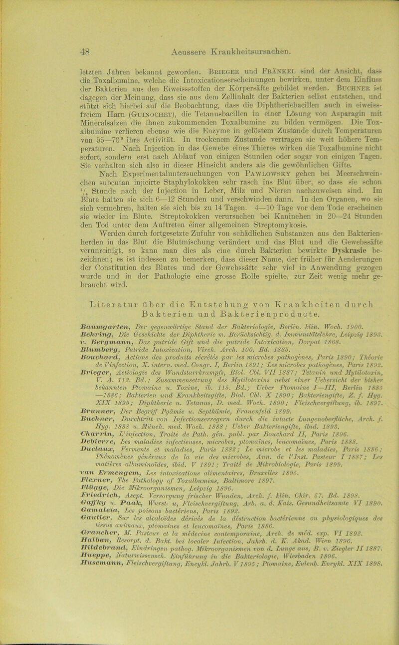 letzten Jahren bekannt geworden. Briegkk und Fkankkl sind der Ansicht, dass die Toxalbumine, welche die Intoxicationserscheinungen bewirken, unter dem Einfluss der Bakterien aus den Eiweissstoffen der Kör|)crsäfte gebildet werden. Buchxer ist dagegen der Äfeinung, dass sie aus dem Zellinhalt der Bakterien selbst entstehen, und stützt sich hierbei auf die Beoliachtung, dass die Diphtheriebacillen auch in eiweiss- freiem Harn (Guinochet), die Tetanusbacillen in einer Lösung von Asparagin mit Mineralsalzen die ihnen zukommenden Toxalbumine zu bilden vermögen. Die Tox- albumine verlieren ebenso wie die Enzyme in gelöstem Zustande durch Temjjeraturen von 55—TO® ihre Activität. In trockenem Zustande vertragen sie weit höhere Tem- peraturen. Nach Injection in das Gewebe eines Thieres wirken die Toxalbumine nicht sofort, sondern erst nach Ablauf von einigen Stunden oder sogar von einigen Tagen. Sie verhalten sich also in dieser Hinsicht anders als die gewöhnlichen Gifte. Nach Experimentaluntersuchungen von Pawloavsky gehen l>ei Meerschwein- chen subcutan injicirte Staphylokokken sehr rasch ins Blut über, so dass sie schon Stunde nach der Injection in Leber, Milz und Nieren nachzuweisen sind. Im Blute halten sie sich 6—12 Stunden und verschwinden dann. In den Organen, wo sie sich vermehren, halten sie sich bis zu 14 Tagen. 4—10 Tage vor dem Tode erscheinen sie wieder im Blute. Streptokokken verursachen bei Kaninchen in 20—24 .Stunden den Tod unter dem Auftreten einer allgemeinen Streptomykosis. Werden durch fortgesetzte Zufuhr von schädlichen Substanzen aus den Bakterien- herden in das Blut die Blutmischung verändert und das Blut und die Gewebs,säfte verunreinigt, so kann man dies als eine durch Bakterien bewirkte üyskrasic be- zeichnen; es ist indessen zu bemerken, dass dieser Name, der früher für Aenderungen der Constitution des Blutes und der Gewebssäfte sehr viel in Anwendung gezogen wurde und in der Pathologie eine grosse Rolle spielte, zur Zeit wenig mehr ge- braucht wird. Literatur über die Entstehung A’^on Krankheiten durch Bakterien und Bakterienproducte. Baumgarten, Der gegenwärtige Stand der Bakteriologie, Berlin, klin. Woch. 1900. Behring, Die Geschickte der Diphtherie m. Berücksichtig, d. Immunitätslehre, Leipzig 1S9S. r. Bergmann, Das putride Gift und die putride Intoxicalion, Dorpat 1S68. Bluniherg, Putride Intoxication, Virch. Arch. 100. Bd. 18S5. Bouchard, Actions des prodnits secretes par les microbes pathogenes, Paris 1890; Theorie de l’infection, X. intern, med. Congr. I, Berlin 1891; Les microbes pathogenes, Paris 1S9S. Brieger, Aetiologie des Wundstarrkrampfs, Biol. Cbl. VII1887; Tetanin und Mytilotoxin, V. A. IIS. Bd.; Zusammensetzung des Mytilotoxins nebst einer ücbersieht der bisher bekannten Ptomaine u. Toxine, ib. 115. Bd.; üeber Ptomaine I—III, Berlin 188-^ —1886; Bakterien und Krankheilsgifte, Biol. Cbl. X 1890; Bakteriengifte, Z. f. Ilyg. XIX 1895; Diphtherie u. Tetanus, D. med. Woch. 1890; Fleischvergiftung, ib. 1897. Brunner, Der Begriff Pyämie u. Septhämie, Frauenfeld 1899. Büchner, Durchtritt von Infeetionserregern durch die intacte Lungenoberfläehe, Arch. f. Ilyg. 1888 u. Münch, med. Woch. 1888; lieber Bakteriengifte, ibid. 1893. Charrin, L’infection, Tratte de Path. gen. publ. par Bouchard II, Paris 1896. Debierre, Les maladies infeclieuses, microbes, ploma'ines, Icucomafncs, Paris 1888. Duclausc, Ferments et maladies, Paris 1883; Le microbe et les maladies, Paris 1886; Phenomenes genSrau.v de la vie des microbes, Ann. de l’Inst. Pasteur I 1887; Les matteres albuminoi'des, ibid. V 1891; Traite de Mikrobiologie, Paris 1899. van Erinengem, Les intoxications alimentaircs, Bruxelles 1895. Ffexner, The Pathology of Toxalbumins, Baltimore 1897. Flügge, Die. Mikroorganismen, Leipzig 1896. Friedrich, Asept. Versorgung frischer Wunden, Arch. f. klin. Chir. 57. Bd. 1898. ilalJ'hg u. Paale, Wurst- u, Fleischvergiftung, Arb. a. d. Kais. Gesundheitsamte IT 1890. Gamalc'ia, Les poisons bacleriens, Paris 1893. Gautlcr, Sur les alcaloidcs derivfs de la deslruclion bacterienne ou physiologiques des tissus animau,!', ptomaincs et leucomafncs, Paris 1886. Graucher, M. Pasteur et la medecine contemporainc, Arch. de. mfd. exp. VI 1893. Hai bau, Resorpt. d. Batet, bei localer Tnfection, ,Jahrb. d. K. Akad. llVcn 1896. lllldebrand, Eindringen pathng. Mikroorganismen von d. Lunge aus, B. r. Ziegler II1887. Jlueppe, Xaturwisscnsch. Einfühming in die Bakteriologie, Wiesbaden 1896. Jlusemann, Fleischvergiftung, Encykl. Jahrb. V1895; Ptomaine, Eulenb. Enrykl. XIX 1898.